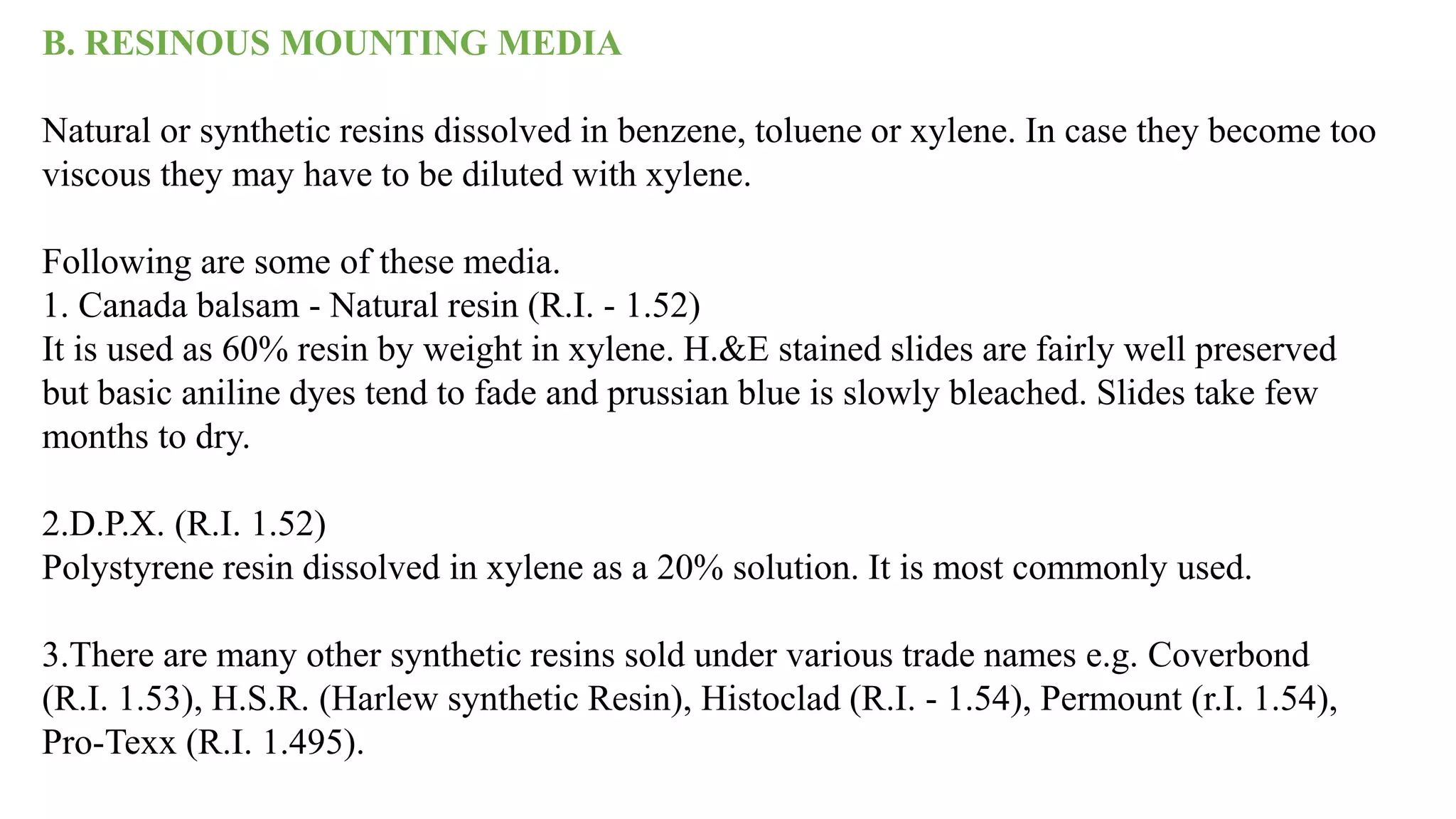 B. RESINOUS MOUNTING MEDIA
Natural or synthetic resins dissolved in benzene, toluene or xylene. In case they become too
viscous they may have to be diluted with xylene.
Following are some of these media.
1. Canada balsam - Natural resin (R.I. - 1.52)
It is used as 60% resin by weight in xylene. H.&E stained slides are fairly well preserved
but basic aniline dyes tend to fade and prussian blue is slowly bleached. Slides take few
months to dry.
2.D.P.X. (R.I. 1.52)
Polystyrene resin dissolved in xylene as a 20% solution. It is most commonly used.
3.There are many other synthetic resins sold under various trade names e.g. Coverbond
(R.I. 1.53), H.S.R. (Harlew synthetic Resin), Histoclad (R.I. - 1.54), Permount (r.I. 1.54),
Pro-Texx (R.I. 1.495).
 