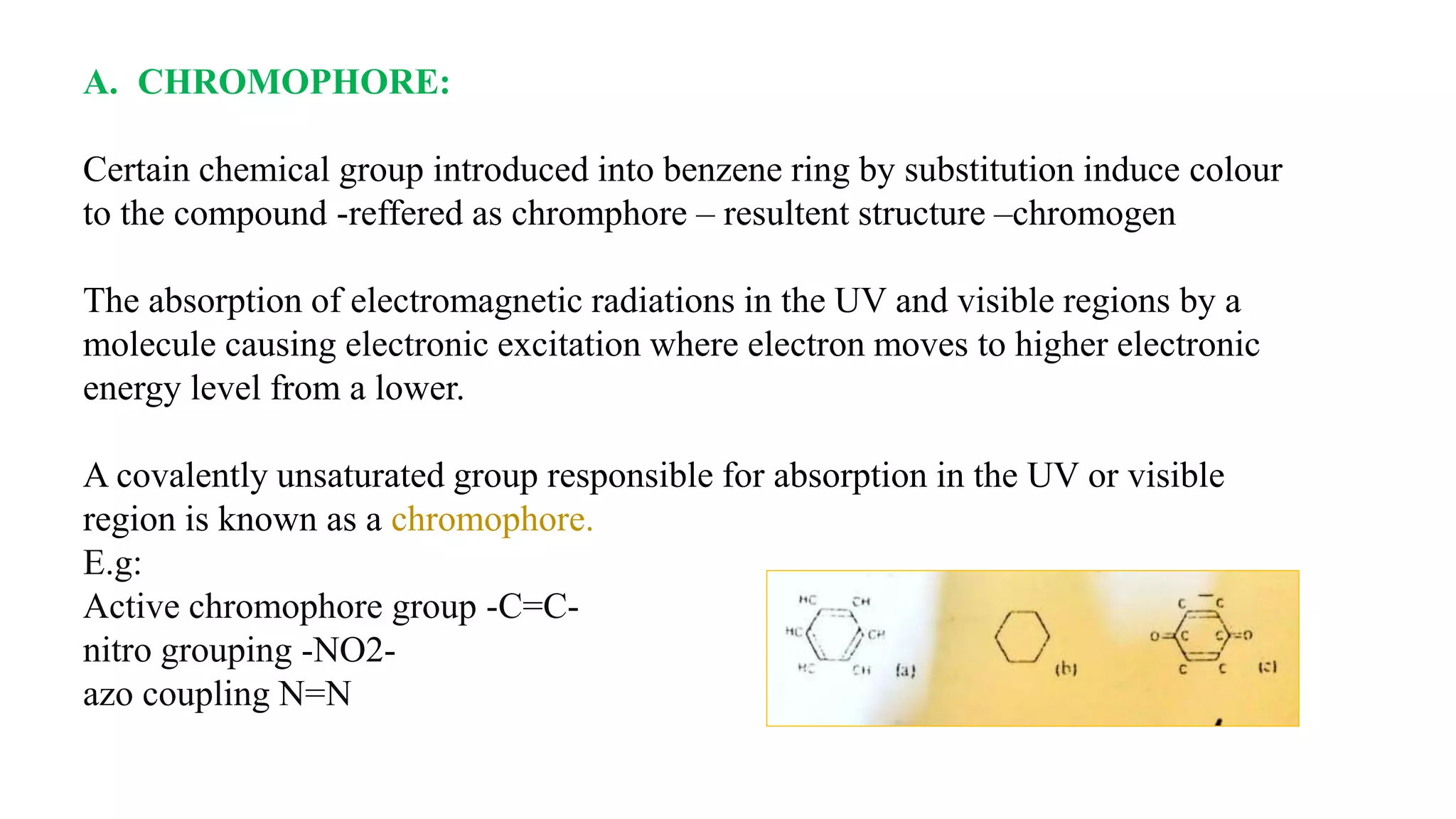 A. CHROMOPHORE:
Certain chemical group introduced into benzene ring by substitution induce colour
to the compound -reffered as chromphore – resultent structure –chromogen
The absorption of electromagnetic radiations in the UV and visible regions by a
molecule causing electronic excitation where electron moves to higher electronic
energy level from a lower.
A covalently unsaturated group responsible for absorption in the UV or visible
region is known as a chromophore.
E.g:
Active chromophore group -C=C-
nitro grouping -NO2-
azo coupling N=N
 
