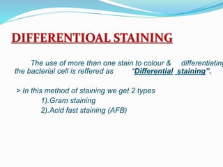 DIFFERENTIOAL STAINING
The use of more than one stain to colour & differentiating
the bacterial cell is reffered as “Differential staining”.
> In this method of staining we get 2 types
1).Gram staining
2).Acid fast staining (AFB)
 