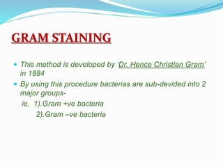 GRAM STAINING
 This method is developed by ‘Dr. Hence Christian Gram’
in 1884
 By using this procedure bacterias are sub-devided into 2
major groups-
ie, 1).Gram +ve bacteria
2).Gram –ve bacteria
 