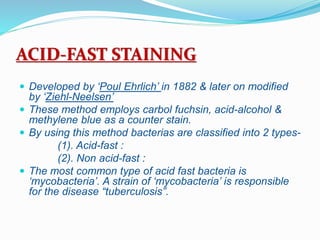 ACID-FAST STAINING
 Developed by ‘Poul Ehrlich’ in 1882 & later on modified
by ‘Ziehl-Neelsen’
 These method employs carbol fuchsin, acid-alcohol &
methylene blue as a counter stain.
 By using this method bacterias are classified into 2 types-
(1). Acid-fast :
(2). Non acid-fast :
 The most common type of acid fast bacteria is
‘mycobacteria’. A strain of ‘mycobacteria’ is responsible
for the disease “tuberculosis”.
 