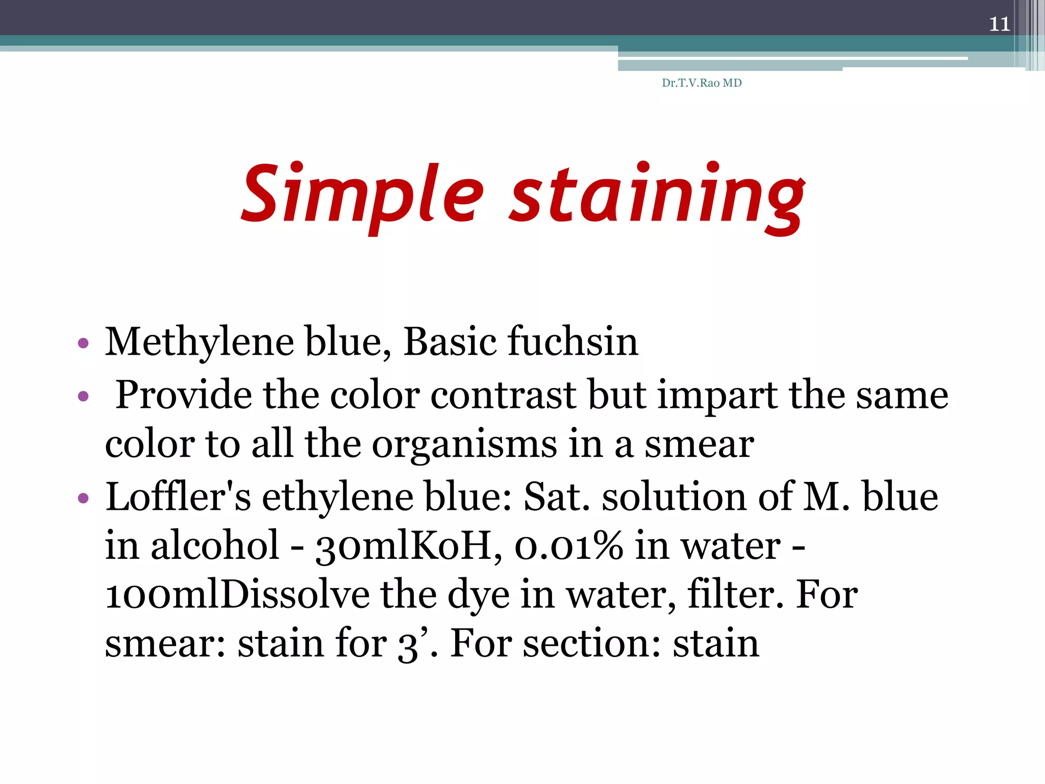 Simple staining
• Methylene blue, Basic fuchsin
• Provide the color contrast but impart the same
color to all the organisms in a smear
• Loffler's ethylene blue: Sat. solution of M. blue
in alcohol - 30mlKoH, 0.01% in water -
100mlDissolve the dye in water, filter. For
smear: stain for 3’. For section: stain
11
Dr.T.V.Rao MD
 