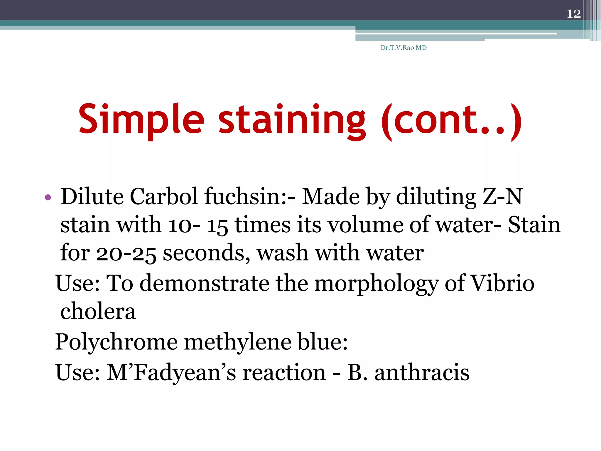 Simple staining (cont..)
• Dilute Carbol fuchsin:- Made by diluting Z-N
stain with 10- 15 times its volume of water- Stain
for 20-25 seconds, wash with water
Use: To demonstrate the morphology of Vibrio
cholera
Polychrome methylene blue:
Use: M’Fadyean’s reaction - B. anthracis
12
Dr.T.V.Rao MD
 