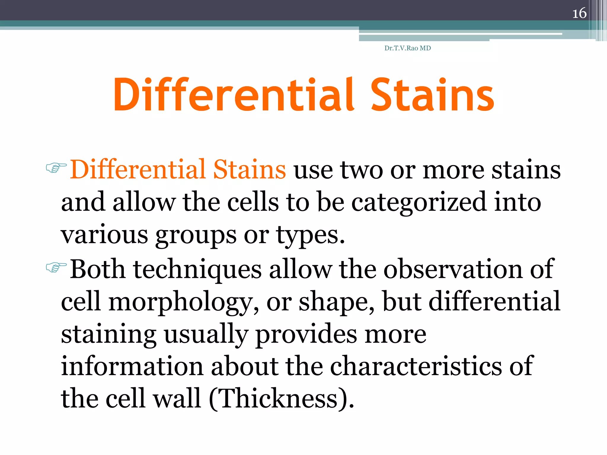 Differential Stains
Differential Stains use two or more stains
and allow the cells to be categorized into
various groups or types.
Both techniques allow the observation of
cell morphology, or shape, but differential
staining usually provides more
information about the characteristics of
the cell wall (Thickness).
16
Dr.T.V.Rao MD
 