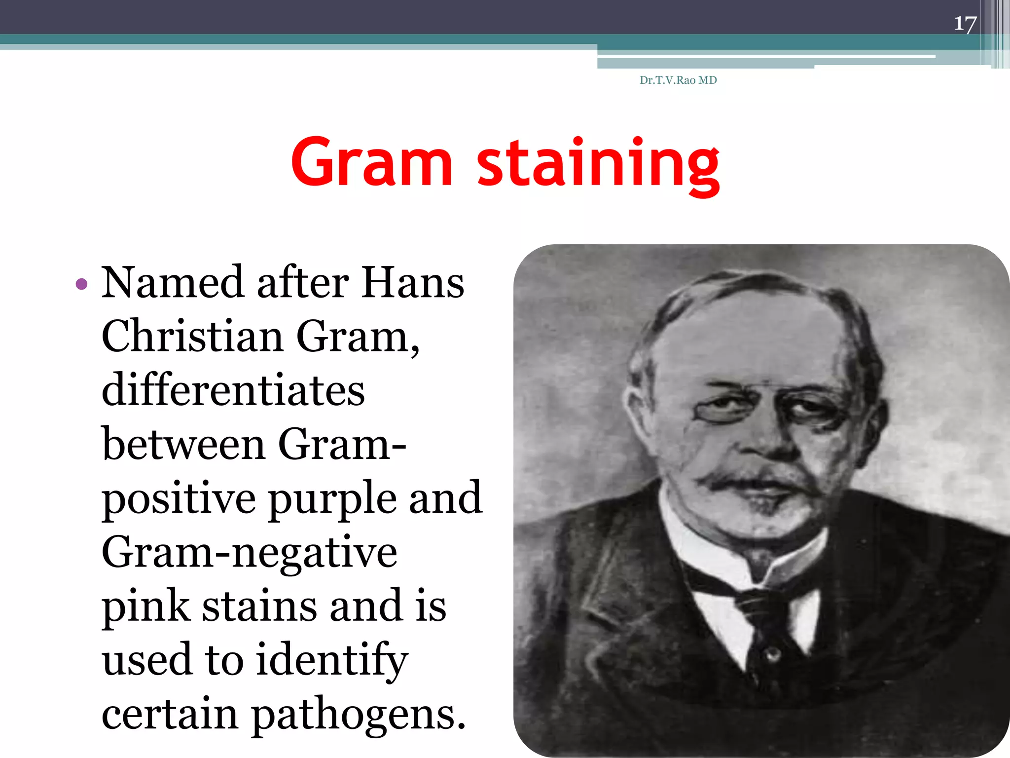 Gram staining
• Named after Hans
Christian Gram,
differentiates
between Gram-
positive purple and
Gram-negative
pink stains and is
used to identify
certain pathogens.
17
Dr.T.V.Rao MD
 