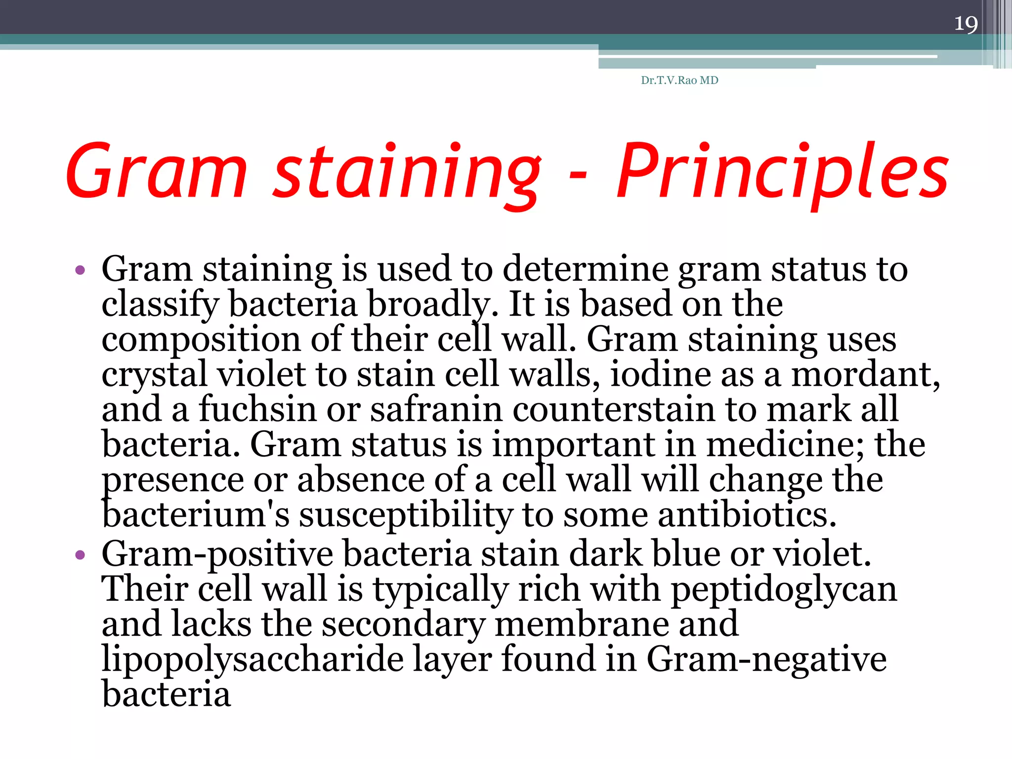 Gram staining - Principles
• Gram staining is used to determine gram status to
classify bacteria broadly. It is based on the
composition of their cell wall. Gram staining uses
crystal violet to stain cell walls, iodine as a mordant,
and a fuchsin or safranin counterstain to mark all
bacteria. Gram status is important in medicine; the
presence or absence of a cell wall will change the
bacterium's susceptibility to some antibiotics.
• Gram-positive bacteria stain dark blue or violet.
Their cell wall is typically rich with peptidoglycan
and lacks the secondary membrane and
lipopolysaccharide layer found in Gram-negative
bacteria
19
Dr.T.V.Rao MD
 
