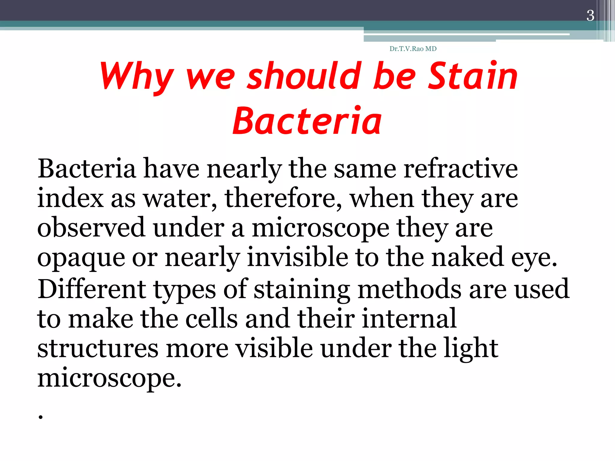 Why we should be Stain
Bacteria
Bacteria have nearly the same refractive
index as water, therefore, when they are
observed under a microscope they are
opaque or nearly invisible to the naked eye.
Different types of staining methods are used
to make the cells and their internal
structures more visible under the light
microscope.
.
3
Dr.T.V.Rao MD
 