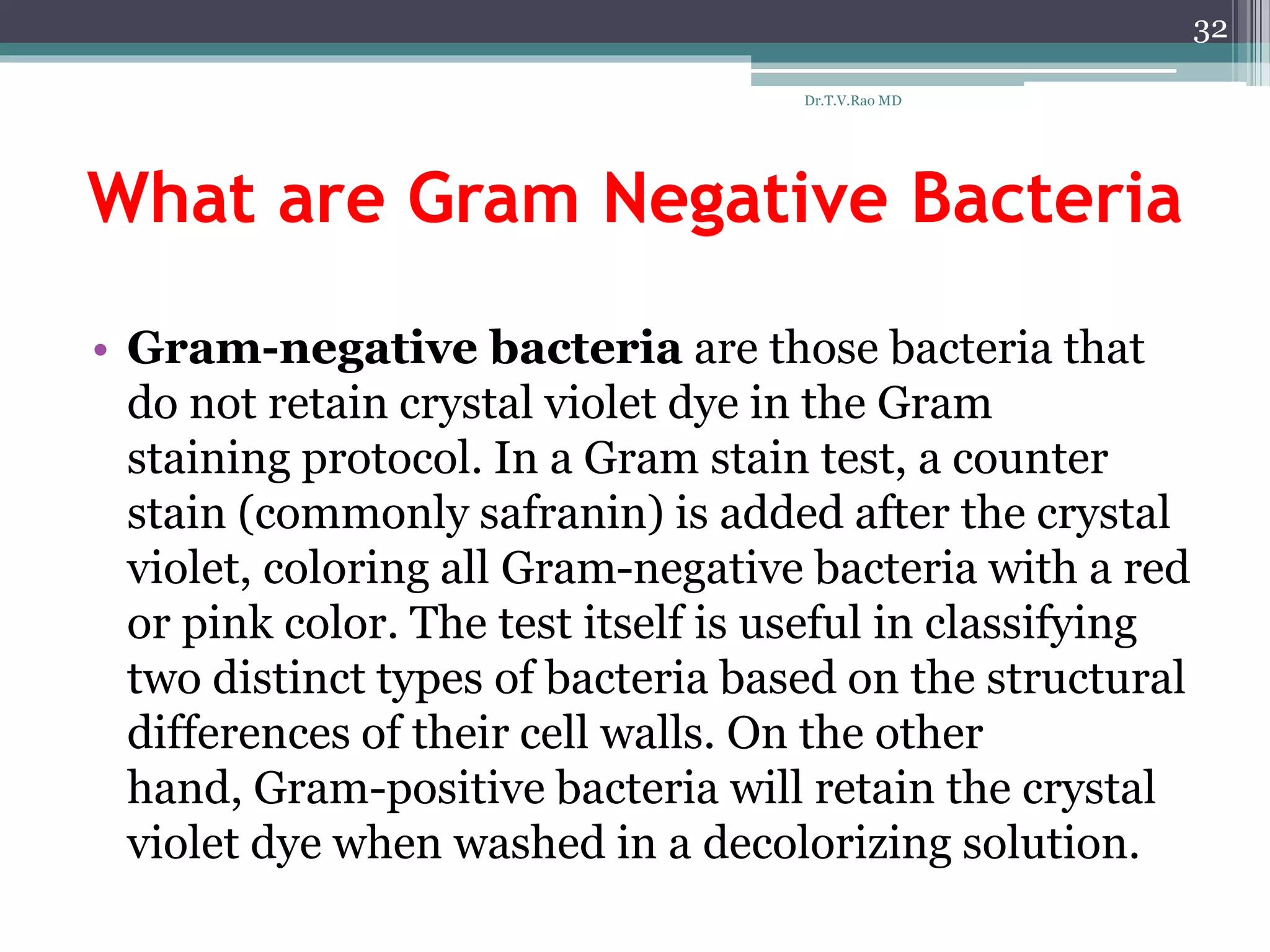 What are Gram Negative Bacteria
• Gram-negative bacteria are those bacteria that
do not retain crystal violet dye in the Gram
staining protocol. In a Gram stain test, a counter
stain (commonly safranin) is added after the crystal
violet, coloring all Gram-negative bacteria with a red
or pink color. The test itself is useful in classifying
two distinct types of bacteria based on the structural
differences of their cell walls. On the other
hand, Gram-positive bacteria will retain the crystal
violet dye when washed in a decolorizing solution.
32
Dr.T.V.Rao MD
 