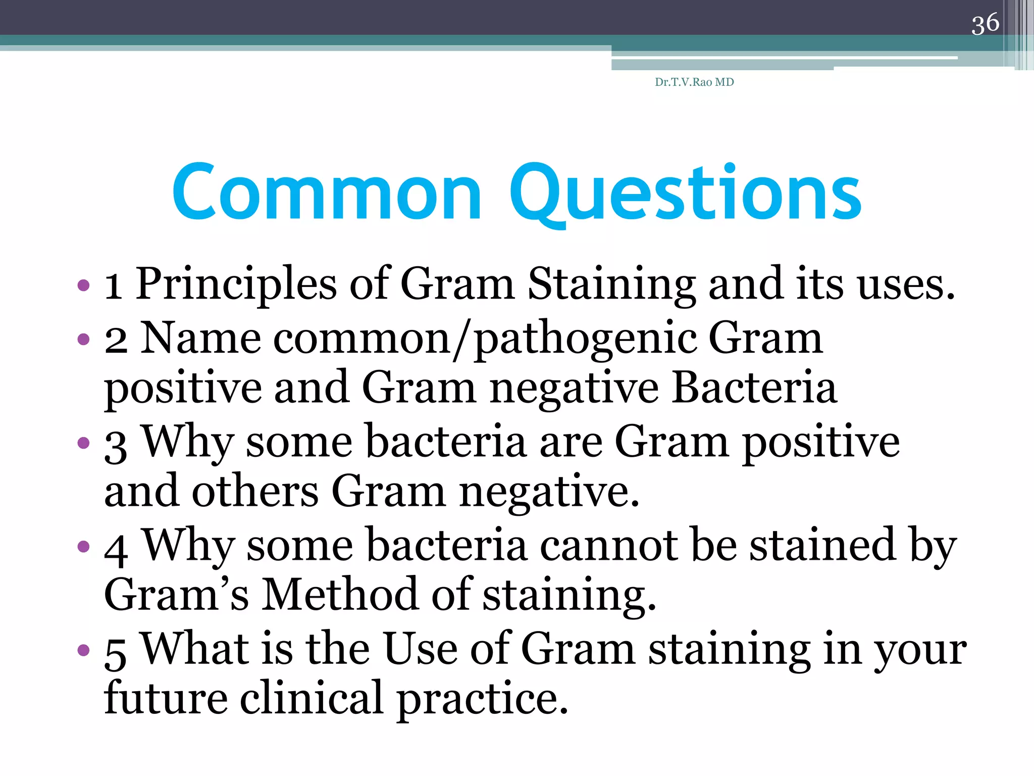 Common Questions
• 1 Principles of Gram Staining and its uses.
• 2 Name common/pathogenic Gram
positive and Gram negative Bacteria
• 3 Why some bacteria are Gram positive
and others Gram negative.
• 4 Why some bacteria cannot be stained by
Gram’s Method of staining.
• 5 What is the Use of Gram staining in your
future clinical practice.
Dr.T.V.Rao MD
36
 