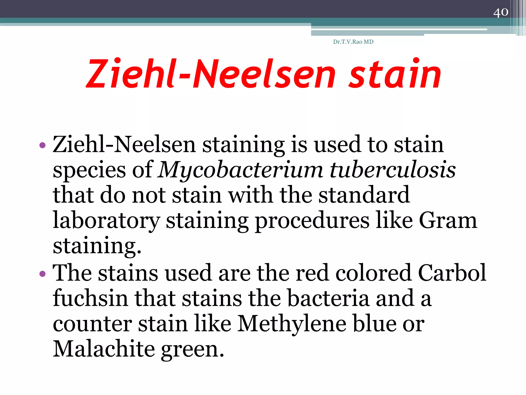 Ziehl-Neelsen stain
• Ziehl-Neelsen staining is used to stain
species of Mycobacterium tuberculosis
that do not stain with the standard
laboratory staining procedures like Gram
staining.
• The stains used are the red colored Carbol
fuchsin that stains the bacteria and a
counter stain like Methylene blue or
Malachite green.
40
Dr.T.V.Rao MD
 
