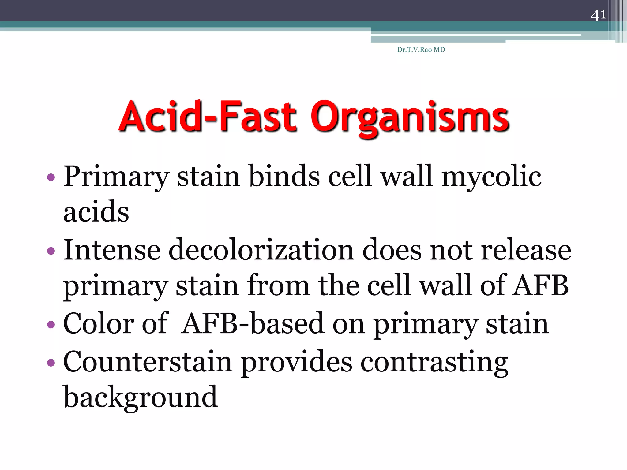 Acid-Fast Organisms
• Primary stain binds cell wall mycolic
acids
• Intense decolorization does not release
primary stain from the cell wall of AFB
• Color of AFB-based on primary stain
• Counterstain provides contrasting
background
41
Dr.T.V.Rao MD
 