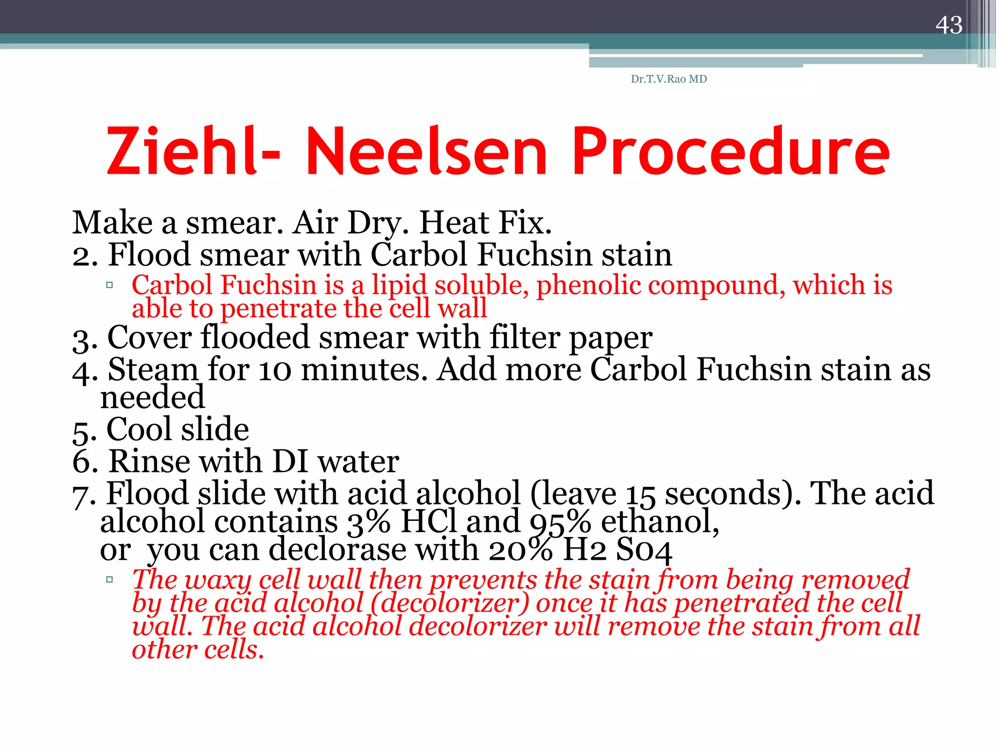 Ziehl- Neelsen Procedure
Make a smear. Air Dry. Heat Fix.
2. Flood smear with Carbol Fuchsin stain
▫ Carbol Fuchsin is a lipid soluble, phenolic compound, which is
able to penetrate the cell wall
3. Cover flooded smear with filter paper
4. Steam for 10 minutes. Add more Carbol Fuchsin stain as
needed
5. Cool slide
6. Rinse with DI water
7. Flood slide with acid alcohol (leave 15 seconds). The acid
alcohol contains 3% HCl and 95% ethanol,
or you can declorase with 20% H2 S04
▫ The waxy cell wall then prevents the stain from being removed
by the acid alcohol (decolorizer) once it has penetrated the cell
wall. The acid alcohol decolorizer will remove the stain from all
other cells.
43
Dr.T.V.Rao MD
 