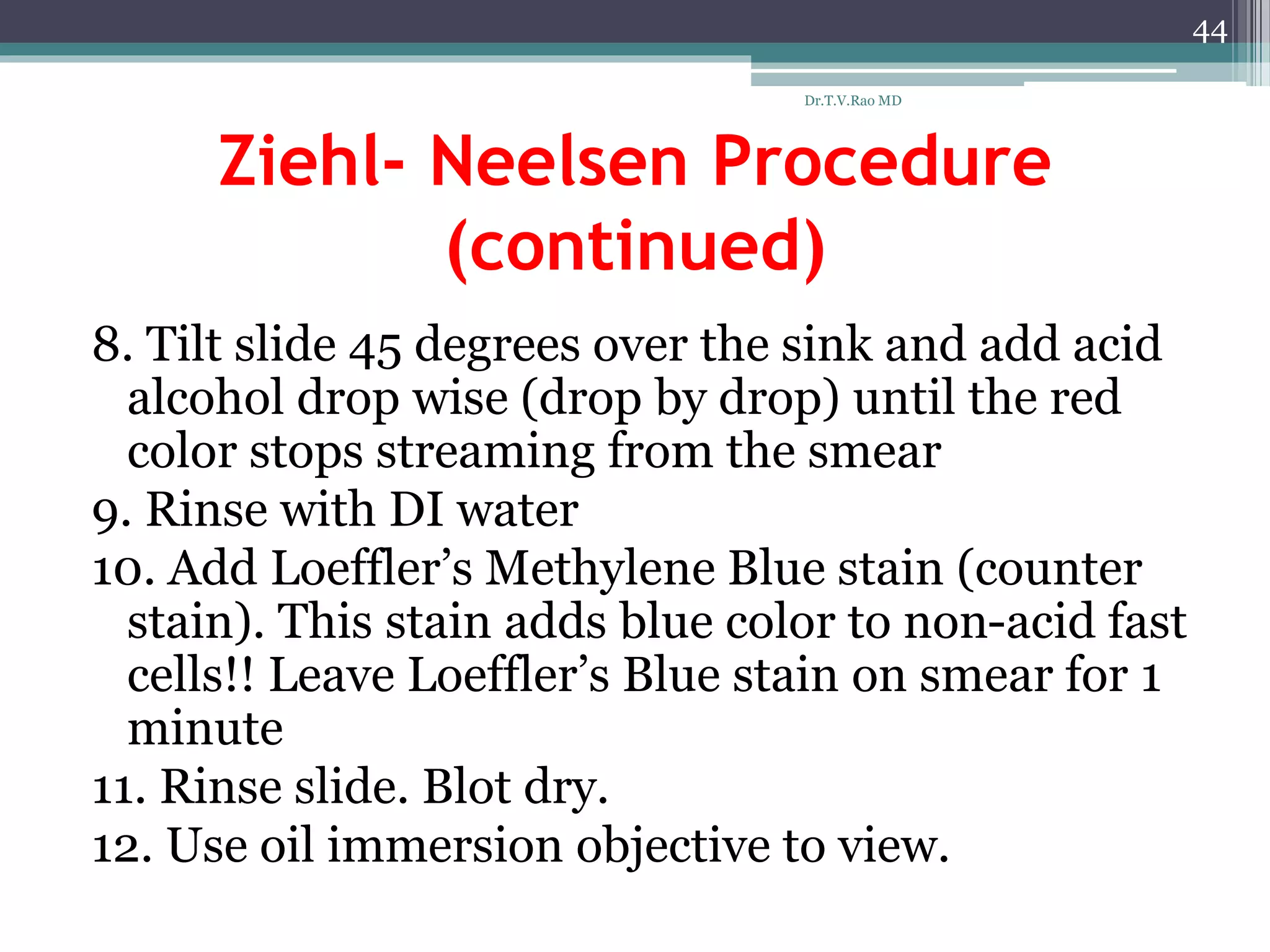 Ziehl- Neelsen Procedure
(continued)
8. Tilt slide 45 degrees over the sink and add acid
alcohol drop wise (drop by drop) until the red
color stops streaming from the smear
9. Rinse with DI water
10. Add Loeffler’s Methylene Blue stain (counter
stain). This stain adds blue color to non-acid fast
cells!! Leave Loeffler’s Blue stain on smear for 1
minute
11. Rinse slide. Blot dry.
12. Use oil immersion objective to view.
44
Dr.T.V.Rao MD
 