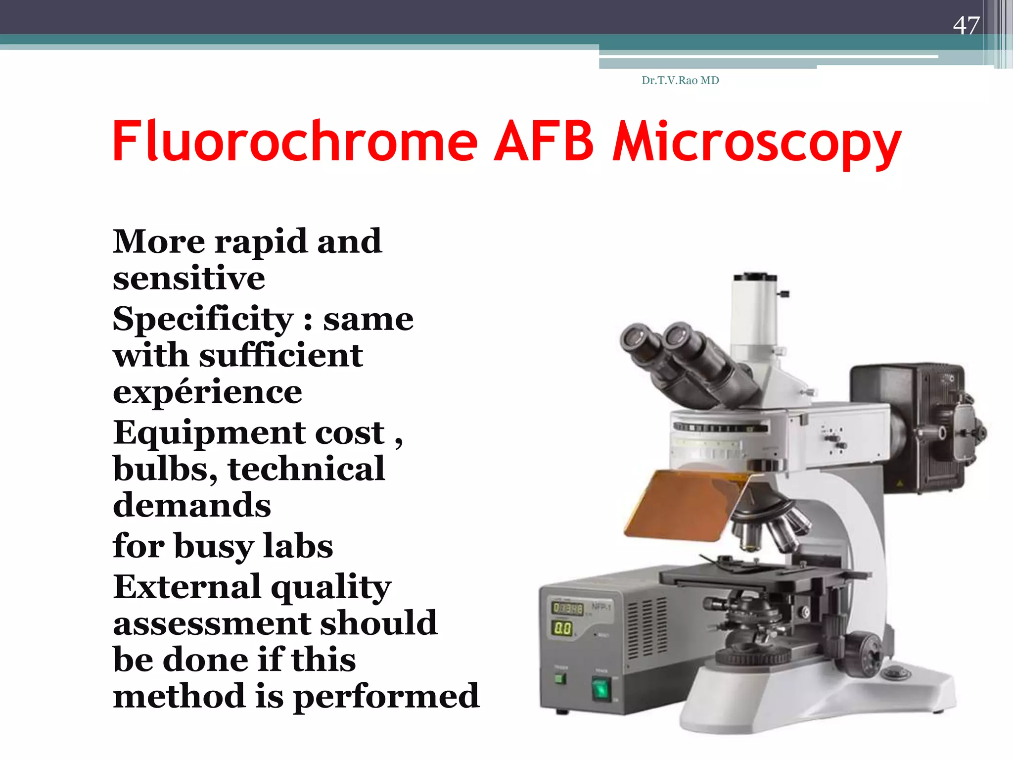 Fluorochrome AFB Microscopy
* More rapid and
sensitive
* Specificity : same
with sufficient
expérience
* Equipment cost ,
bulbs, technical
demands
* for busy labs
* External quality
assessment should
be done if this
method is performed
47
Dr.T.V.Rao MD
 