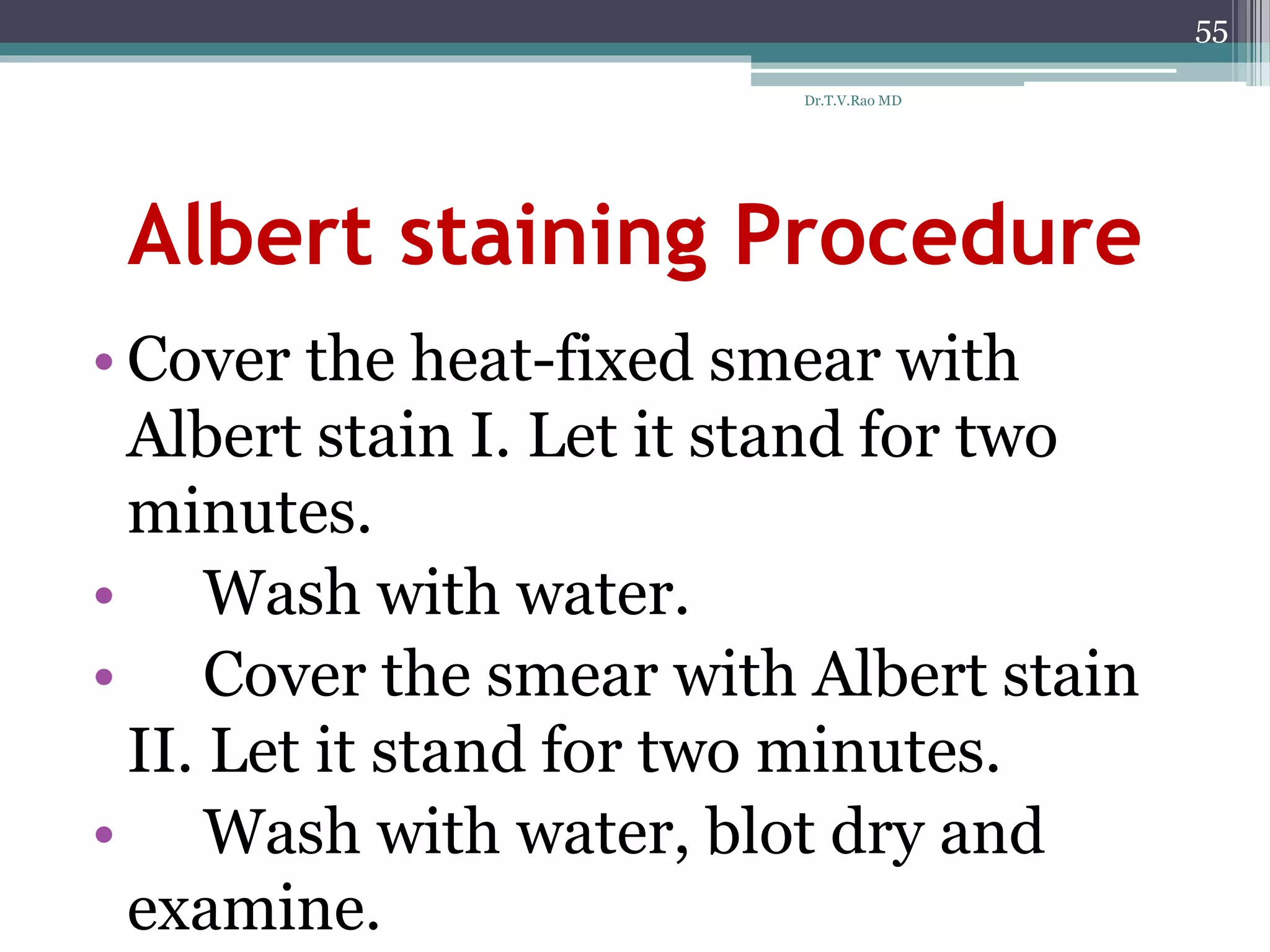 Albert staining Procedure
• Cover the heat-fixed smear with
Albert stain I. Let it stand for two
minutes.
• Wash with water.
• Cover the smear with Albert stain
II. Let it stand for two minutes.
• Wash with water, blot dry and
examine.
55
Dr.T.V.Rao MD
 