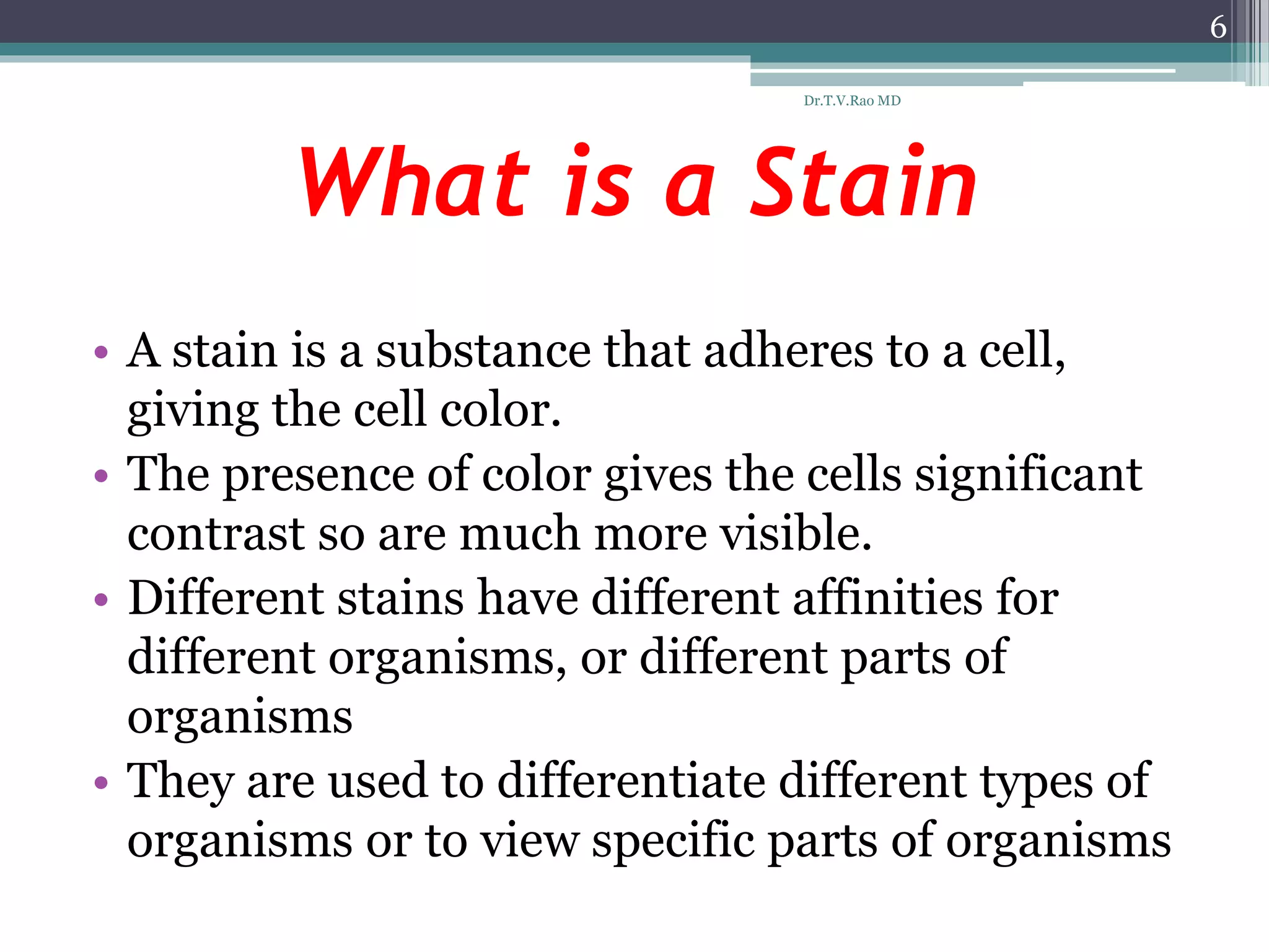 What is a Stain
• A stain is a substance that adheres to a cell,
giving the cell color.
• The presence of color gives the cells significant
contrast so are much more visible.
• Different stains have different affinities for
different organisms, or different parts of
organisms
• They are used to differentiate different types of
organisms or to view specific parts of organisms
6
Dr.T.V.Rao MD
 