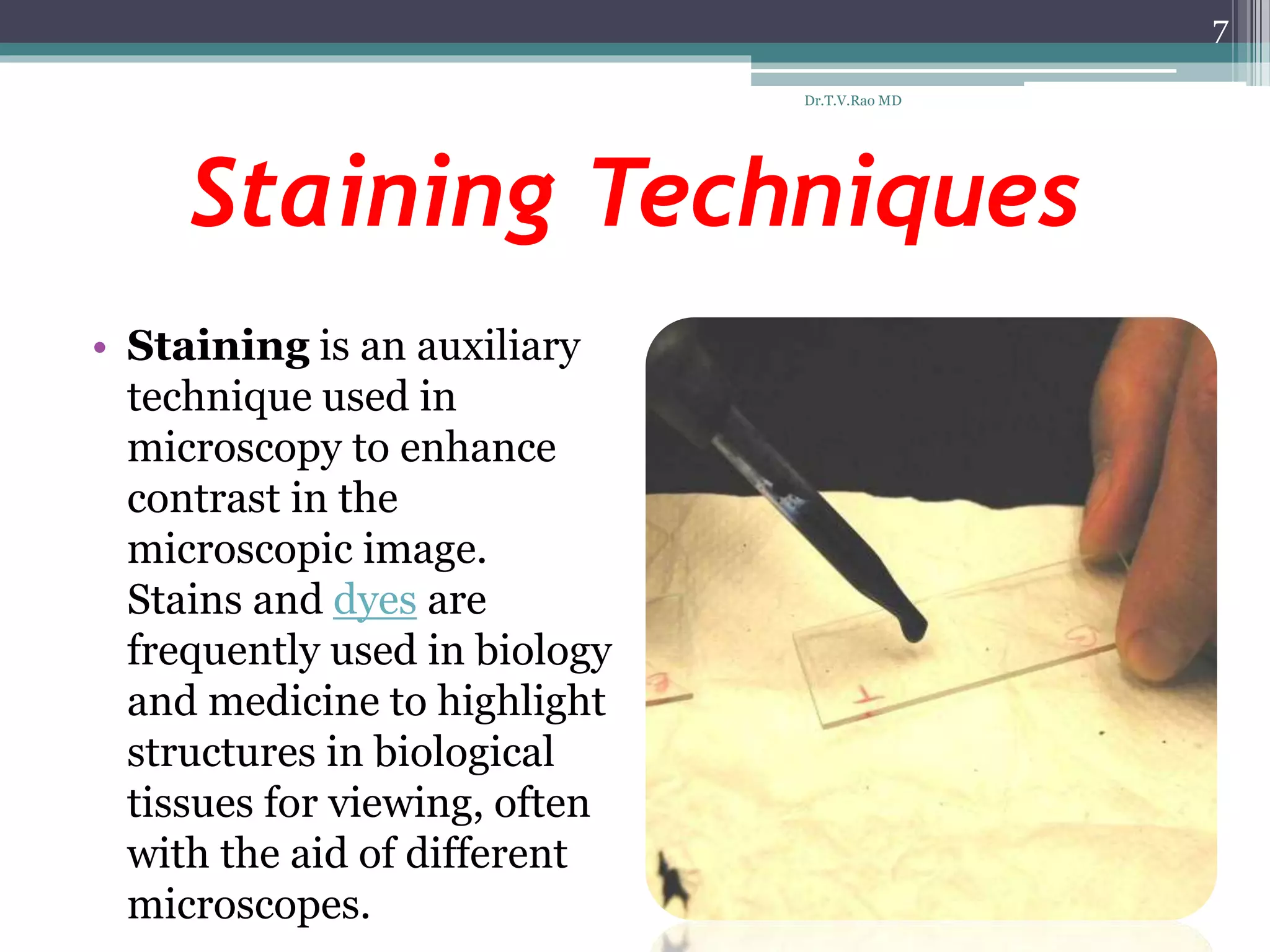 Staining Techniques
• Staining is an auxiliary
technique used in
microscopy to enhance
contrast in the
microscopic image.
Stains and dyes are
frequently used in biology
and medicine to highlight
structures in biological
tissues for viewing, often
with the aid of different
microscopes.
7
Dr.T.V.Rao MD
 