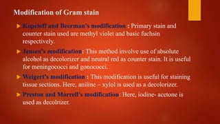 Modification of Gram stain
 Kopeloff and Beerman’s modification : Primary stain and
counter stain used are methyl violet and basic fuchsin
respectively.
 Jensen’s modification: This method involve use of absolute
alcohol as decolorizer and neutral red as counter stain. It is useful
for meningococci and gonococci.
 Weigert’s modification : This modification is useful for staining
tissue sections. Here, aniline – xylol is used as a decolorizer.
 Preston and Morrell’s modification: Here, iodine- acetone is
used as decolrizer.
 