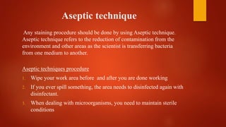 Aseptic technique
Any staining procedure should be done by using Aseptic technique.
Aseptic technique refers to the reduction of contamination from the
environment and other areas as the scientist is transferring bacteria
from one medium to another.
Aseptic techniques procedure
1. Wipe your work area before and after you are done working
2. If you ever spill something, the area needs to disinfected again with
disinfectant.
3. When dealing with microorganisms, you need to maintain sterile
conditions
 