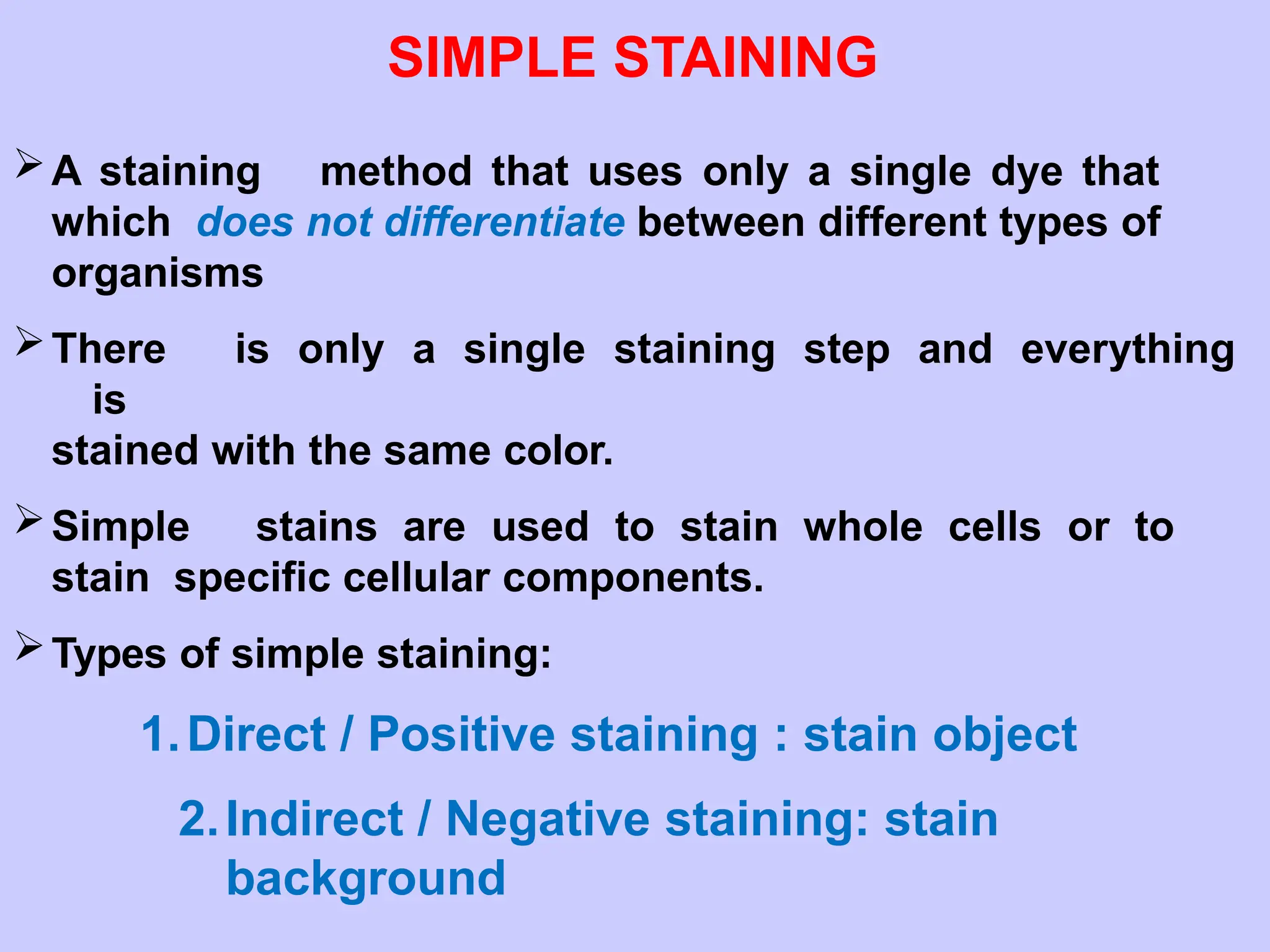 SIMPLE STAINING
A staining method that uses only a single dye that
which does not differentiate between different types of
organisms
There is only a single staining step and everything
is
stained with the same color.
Simple stains are used to stain whole cells or to
stain specific cellular components.
Types of simple staining:
1.Direct / Positive staining : stain object
2.Indirect / Negative staining: stain
background
 