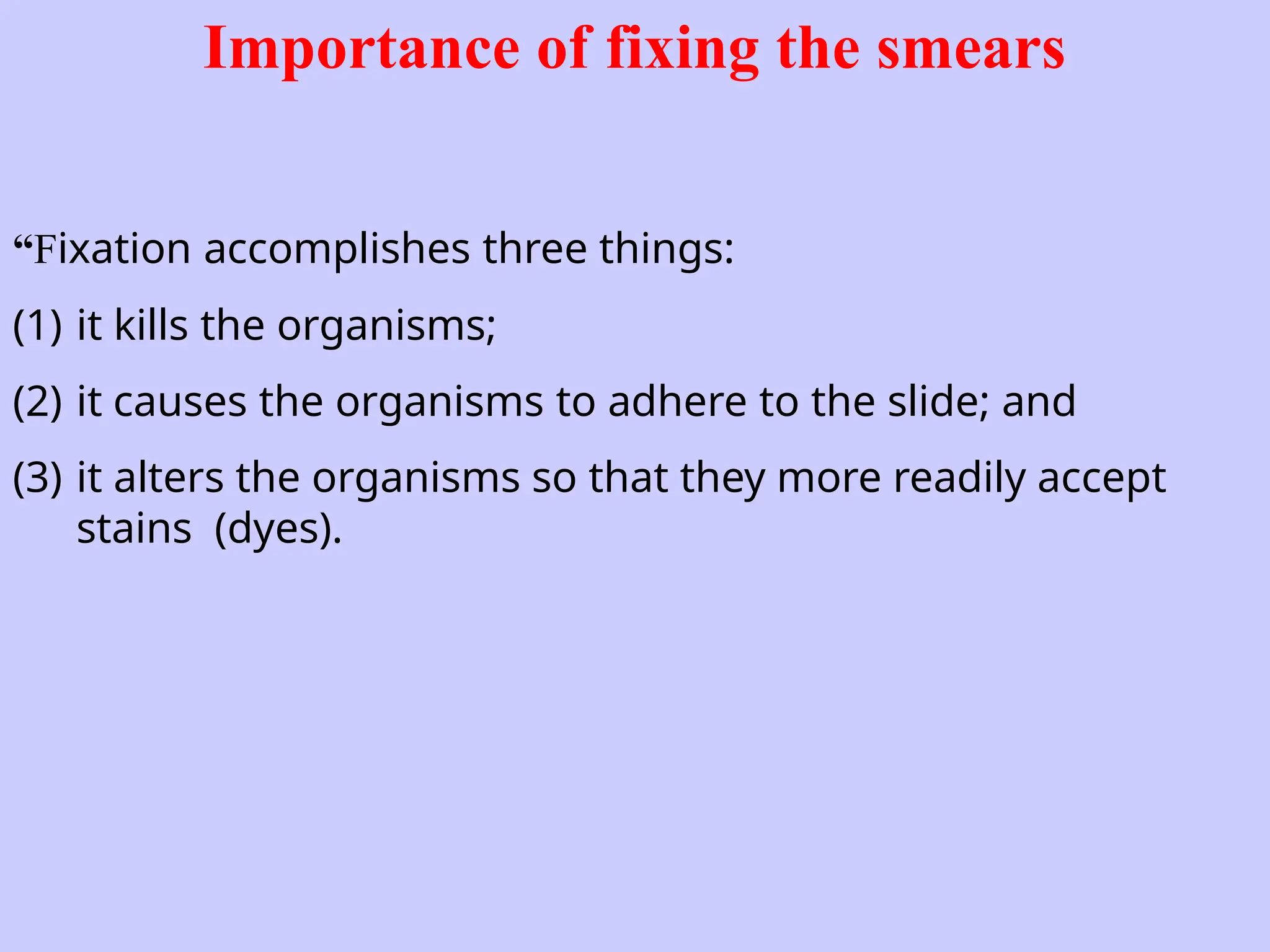 Importance of fixing the smears
“Fixation accomplishes three things:
(1) it kills the organisms;
(2) it causes the organisms to adhere to the slide; and
(3) it alters the organisms so that they more readily accept
stains (dyes).
 