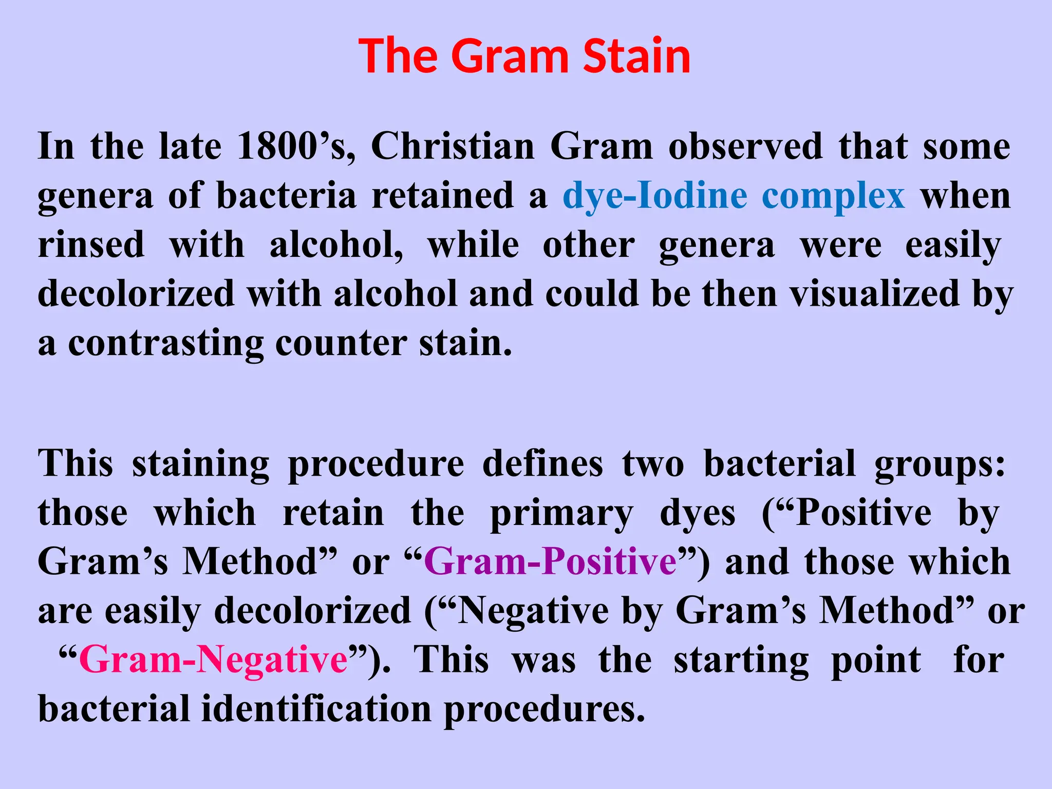 The Gram Stain
In the late 1800’s, Christian Gram observed that some
genera of bacteria retained a dye-Iodine complex when
rinsed with alcohol, while other genera were easily
decolorized with alcohol and could be then visualized by
a contrasting counter stain.
This staining procedure defines two bacterial groups:
those which retain the primary dyes (“Positive by
Gram’s Method” or “Gram-Positive”) and those which
are easily decolorized (“Negative by Gram’s Method” or
“Gram-Negative”). This was the starting point for
bacterial identification procedures.
 