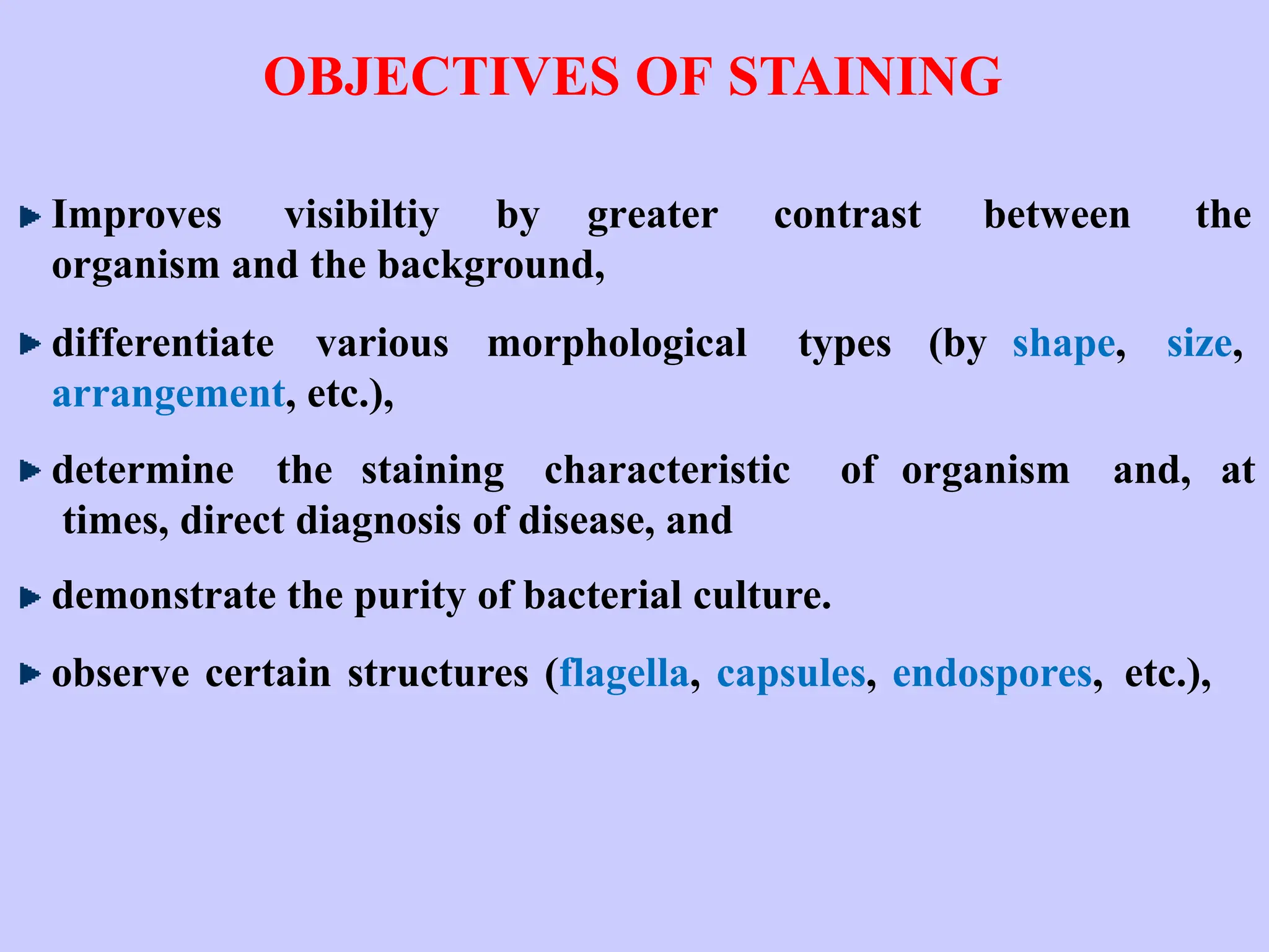 OBJECTIVES OF STAINING
Improves visibiltiy by greater contrast between the
organism and the background,
differentiate various morphological types (by shape, size,
arrangement, etc.),
determine the staining characteristic of organism and, at
times, direct diagnosis of disease, and
demonstrate the purity of bacterial culture.
observe certain structures (flagella, capsules, endospores, etc.),
 