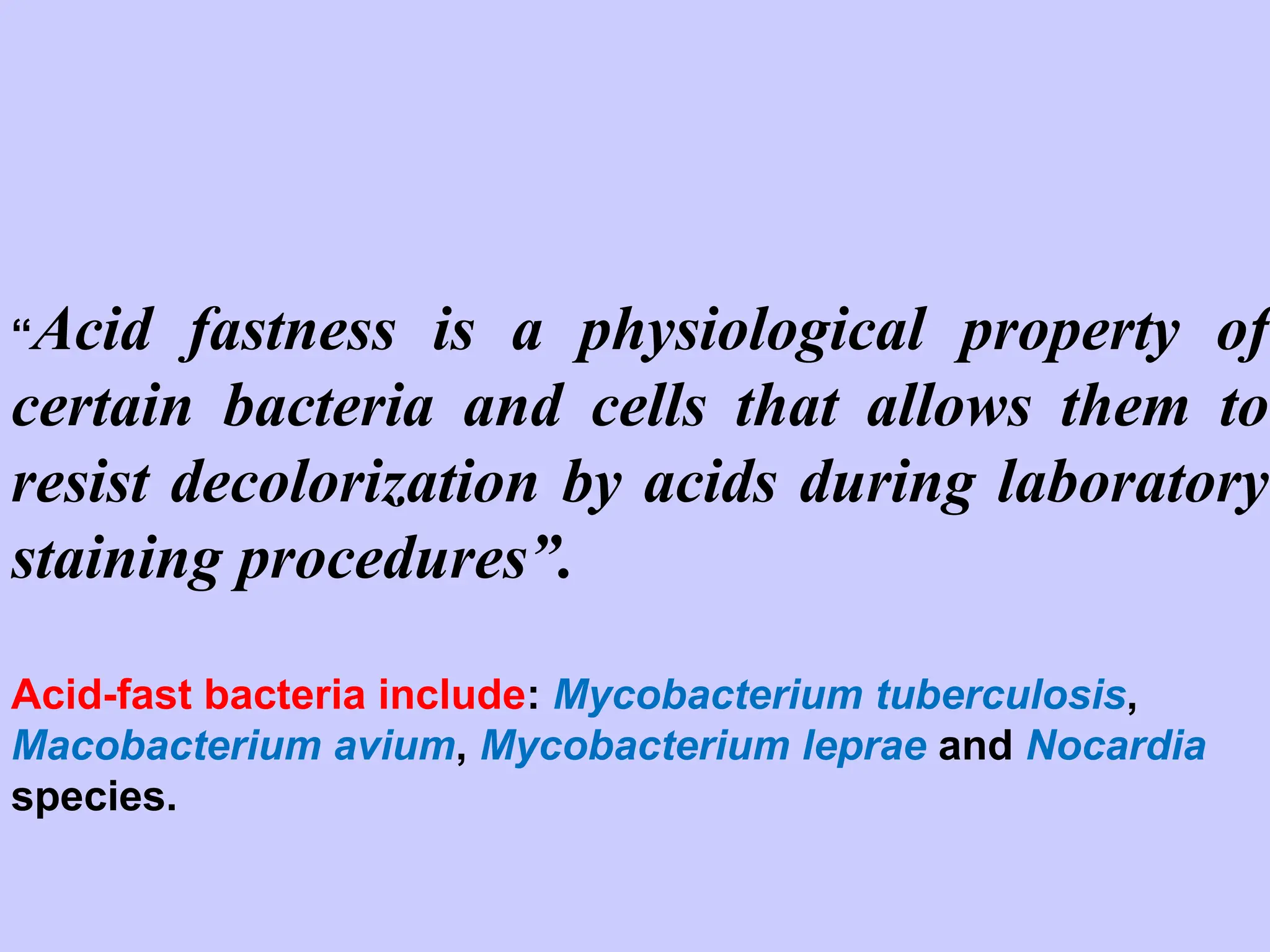 “Acid fastness is a physiological property of
certain bacteria and cells that allows them to
resist decolorization by acids during laboratory
staining procedures”.
Acid-fast bacteria include: Mycobacterium tuberculosis,
Macobacterium avium, Mycobacterium leprae and Nocardia
species.
 
