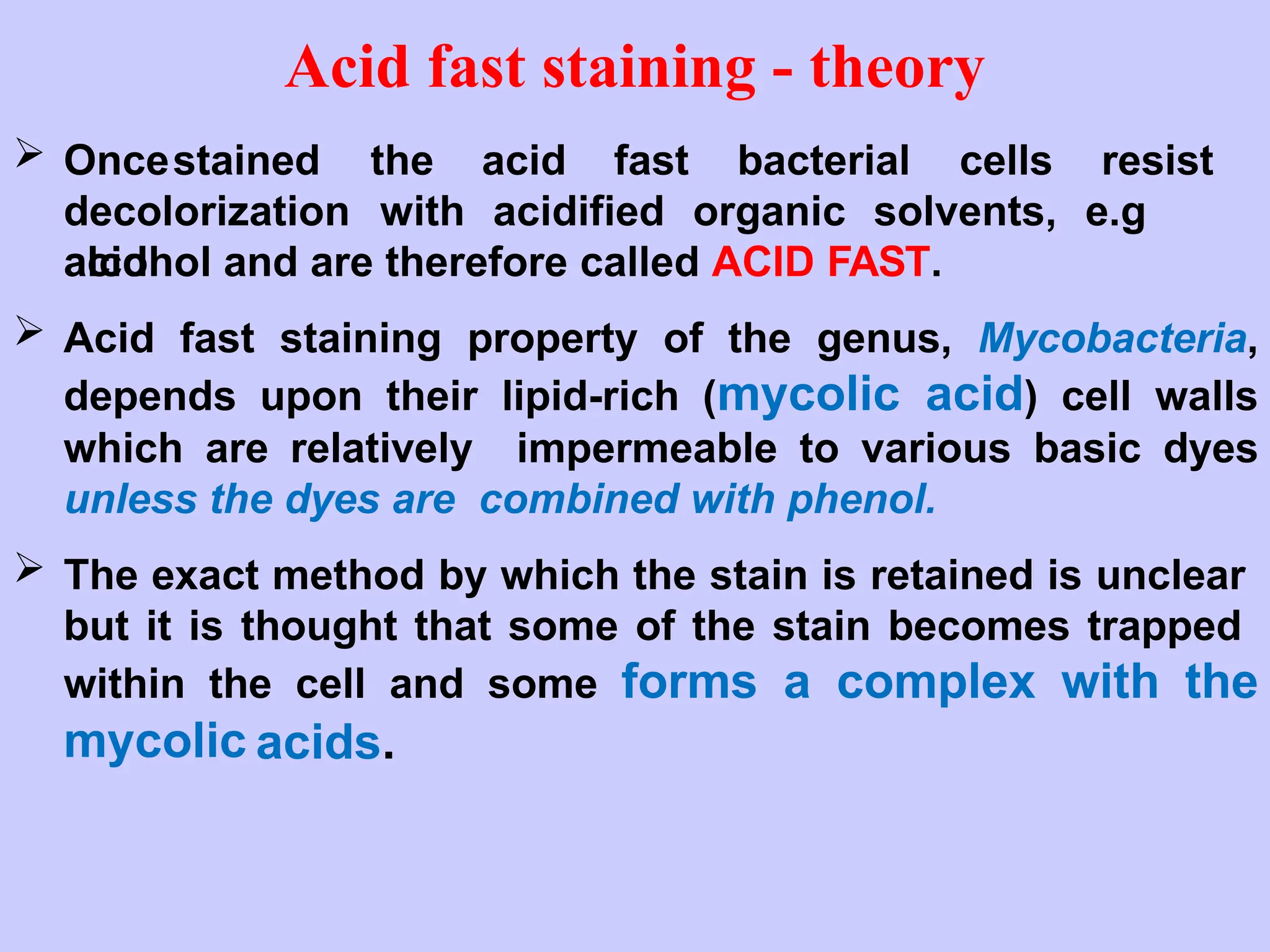  Oncestained the acid fast bacterial cells resist
decolorization with acidified organic solvents, e.g
acid
alcohol and are therefore called ACID FAST.
 Acid fast staining property of the genus, Mycobacteria,
depends upon their lipid-rich (mycolic acid) cell walls
which are relatively impermeable to various basic dyes
unless the dyes are combined with phenol.
 The exact method by which the stain is retained is unclear
but it is thought that some of the stain becomes trapped
within the cell and some forms a complex with the
mycolic acids.
Acid fast staining - theory
 