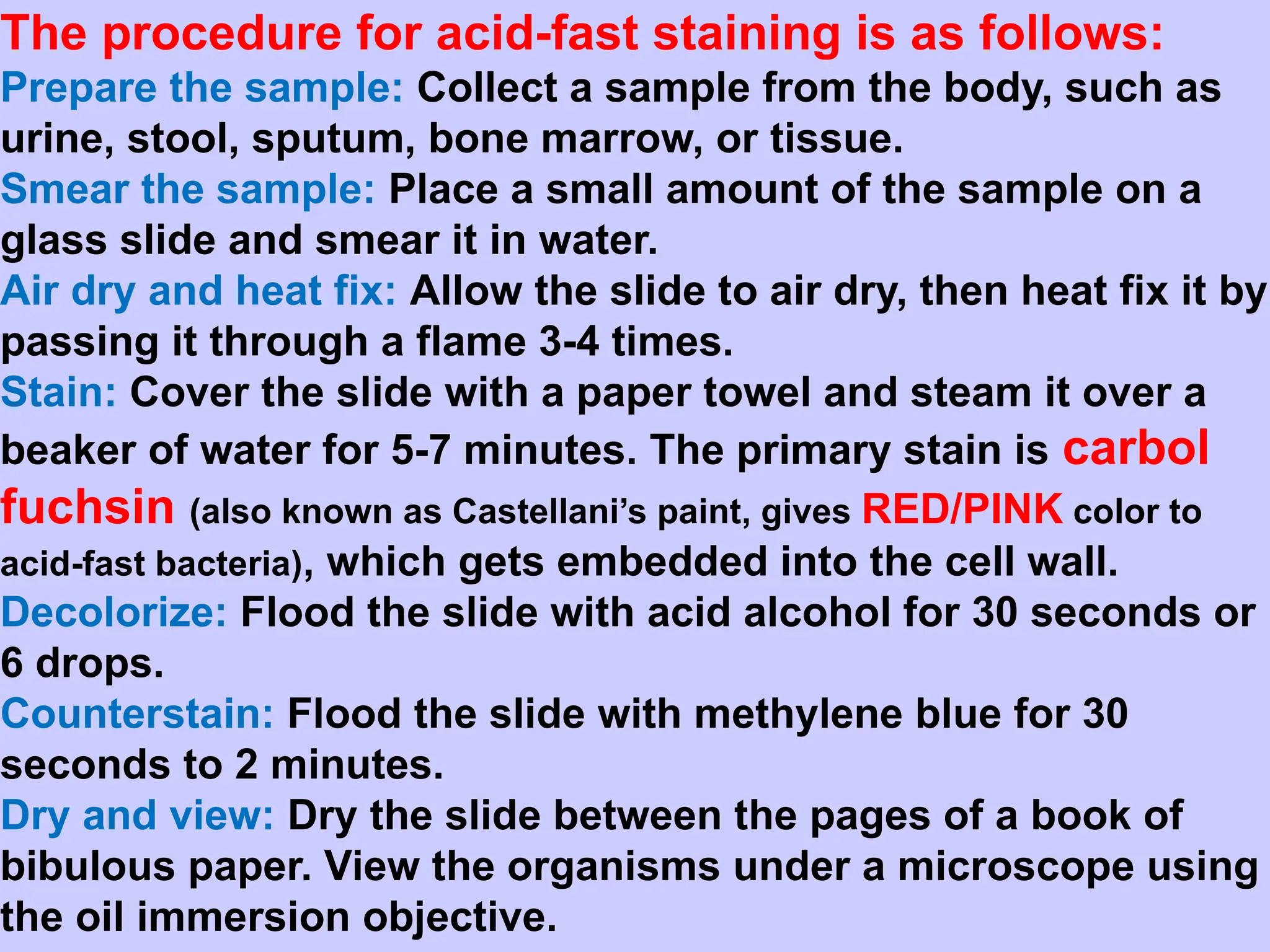 The procedure for acid-fast staining is as follows:
Prepare the sample: Collect a sample from the body, such as
urine, stool, sputum, bone marrow, or tissue.
Smear the sample: Place a small amount of the sample on a
glass slide and smear it in water.
Air dry and heat fix: Allow the slide to air dry, then heat fix it by
passing it through a flame 3-4 times.
Stain: Cover the slide with a paper towel and steam it over a
beaker of water for 5-7 minutes. The primary stain is carbol
fuchsin (also known as Castellani’s paint, gives RED/PINK color to
acid-fast bacteria), which gets embedded into the cell wall.
Decolorize: Flood the slide with acid alcohol for 30 seconds or
6 drops.
Counterstain: Flood the slide with methylene blue for 30
seconds to 2 minutes.
Dry and view: Dry the slide between the pages of a book of
bibulous paper. View the organisms under a microscope using
the oil immersion objective.
 