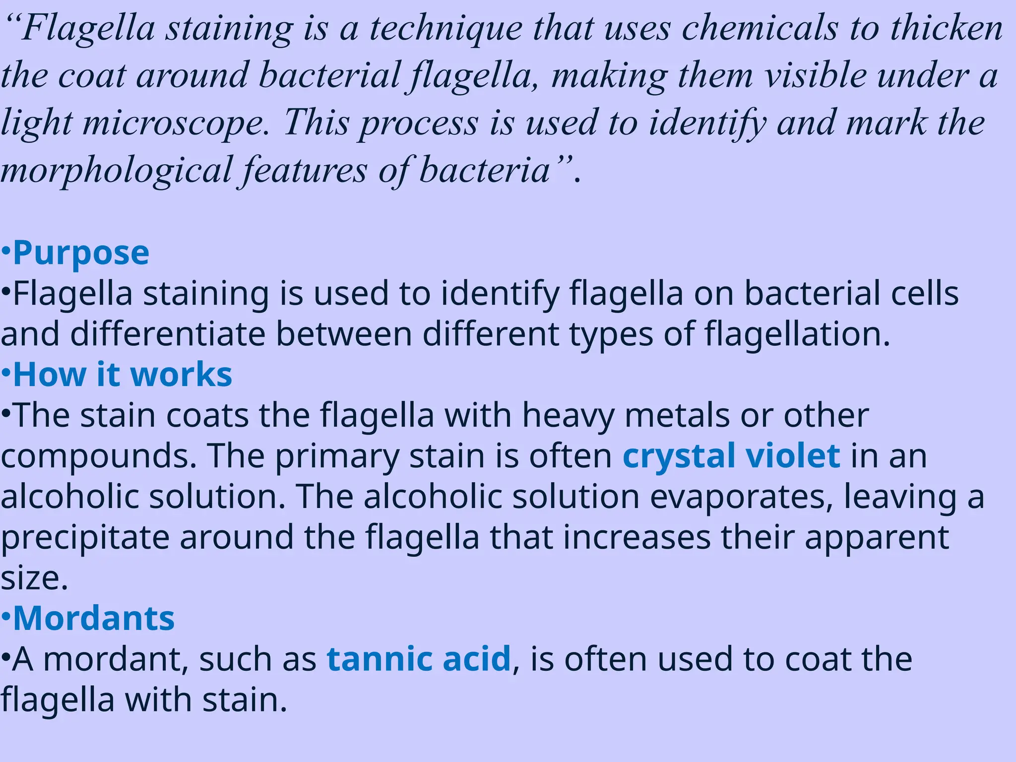 “Flagella staining is a technique that uses chemicals to thicken
the coat around bacterial flagella, making them visible under a
light microscope. This process is used to identify and mark the
morphological features of bacteria”.
•Purpose
•Flagella staining is used to identify flagella on bacterial cells
and differentiate between different types of flagellation.
•How it works
•The stain coats the flagella with heavy metals or other
compounds. The primary stain is often crystal violet in an
alcoholic solution. The alcoholic solution evaporates, leaving a
precipitate around the flagella that increases their apparent
size.
•Mordants
•A mordant, such as tannic acid, is often used to coat the
flagella with stain.
 