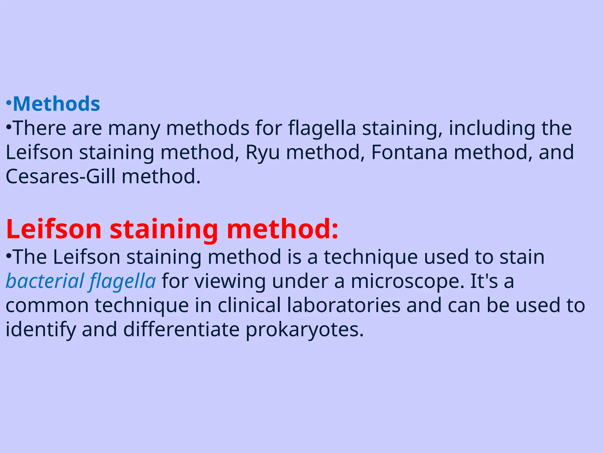 •Methods
•There are many methods for flagella staining, including the
Leifson staining method, Ryu method, Fontana method, and
Cesares-Gill method.
Leifson staining method:
•The Leifson staining method is a technique used to stain
bacterial flagella for viewing under a microscope. It's a
common technique in clinical laboratories and can be used to
identify and differentiate prokaryotes.
 