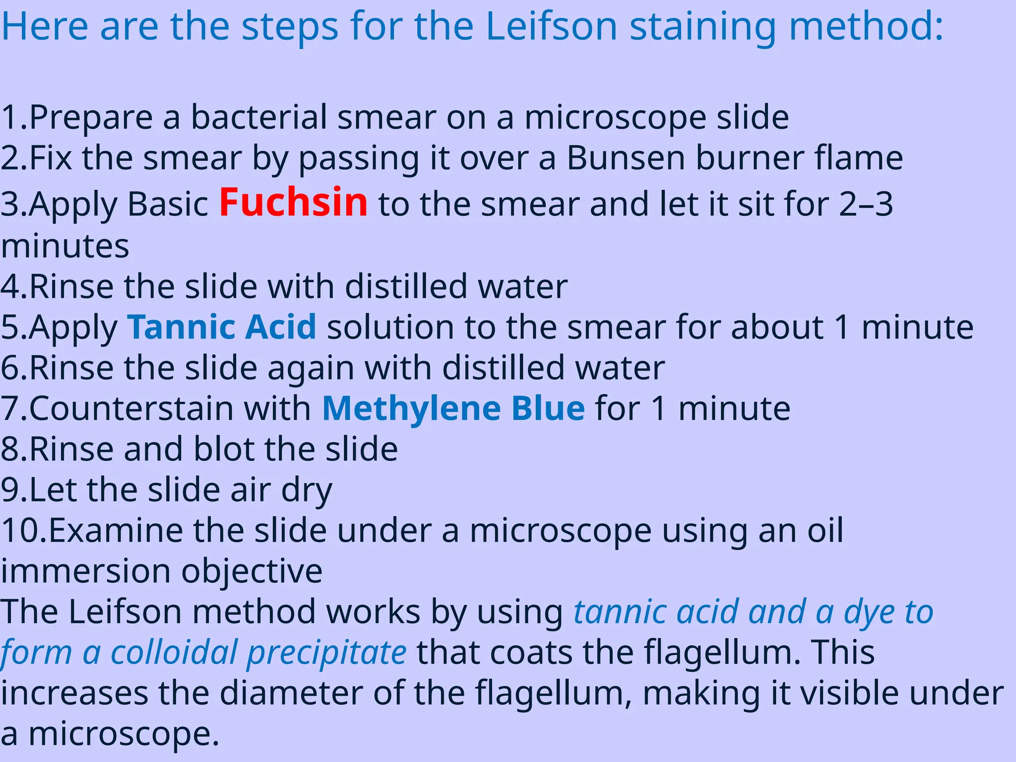 Here are the steps for the Leifson staining method:
1.Prepare a bacterial smear on a microscope slide
2.Fix the smear by passing it over a Bunsen burner flame
3.Apply Basic Fuchsin to the smear and let it sit for 2–3
minutes
4.Rinse the slide with distilled water
5.Apply Tannic Acid solution to the smear for about 1 minute
6.Rinse the slide again with distilled water
7.Counterstain with Methylene Blue for 1 minute
8.Rinse and blot the slide
9.Let the slide air dry
10.Examine the slide under a microscope using an oil
immersion objective
The Leifson method works by using tannic acid and a dye to
form a colloidal precipitate that coats the flagellum. This
increases the diameter of the flagellum, making it visible under
a microscope.
 