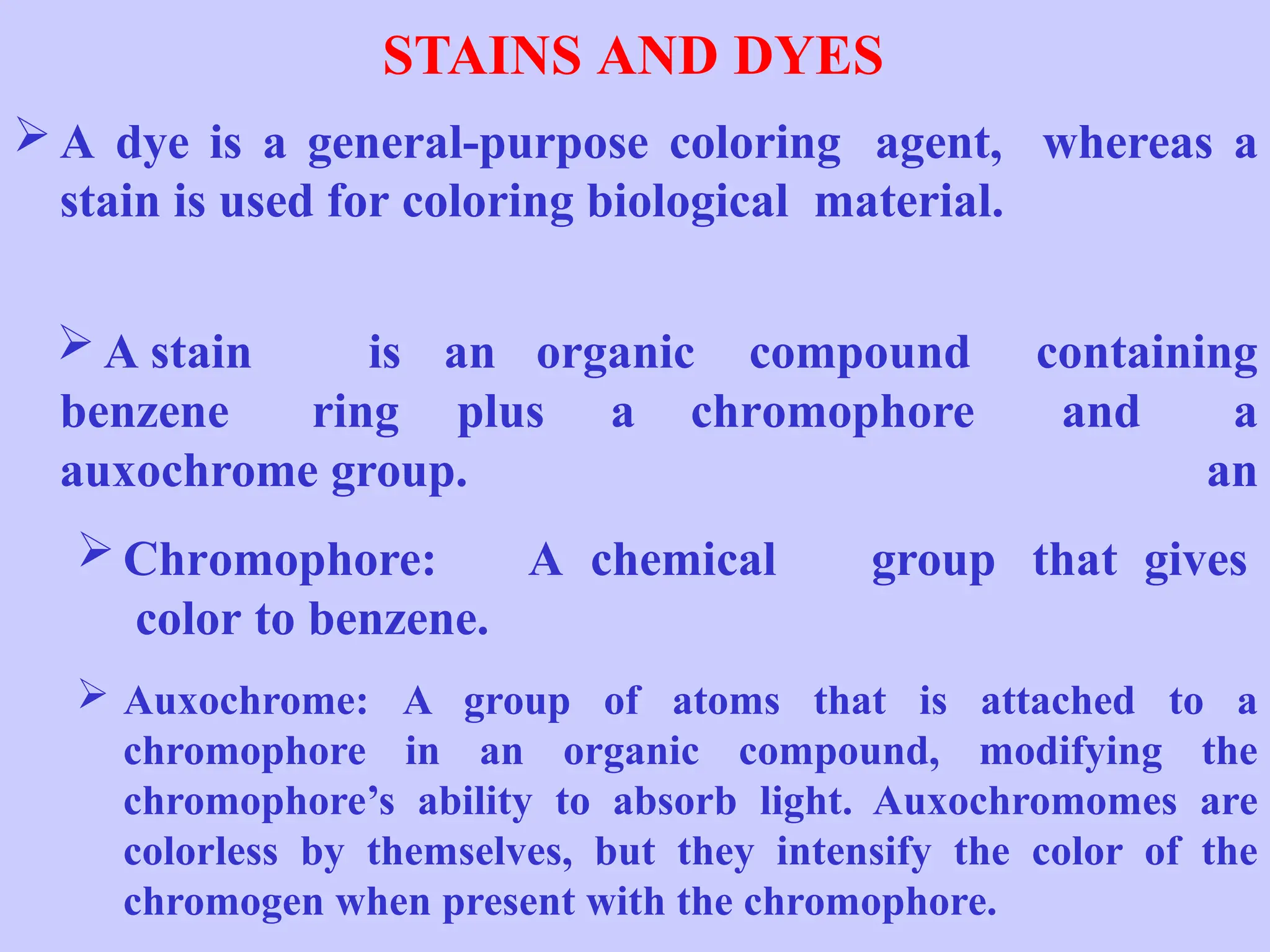 STAINS AND DYES
 A dye is a general-purpose coloring agent, whereas a
stain is used for coloring biological material.
benzene ring plus a chromophore and
 A stain is an organic compound containing
a
an
auxochrome group.
 Chromophore: A chemical group that gives
color to benzene.
 Auxochrome: A group of atoms that is attached to a
chromophore in an organic compound, modifying the
chromophore’s ability to absorb light. Auxochromomes are
colorless by themselves, but they intensify the color of the
chromogen when present with the chromophore.
 