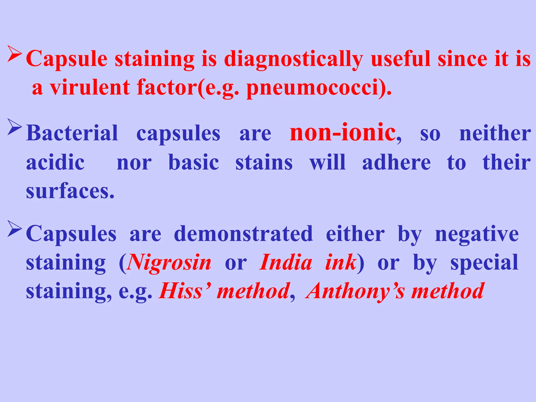 Capsule staining is diagnostically useful since it is
a virulent factor(e.g. pneumococci).
Bacterial capsules are non-ionic, so neither
acidic nor basic stains will adhere to their
surfaces.
Capsules are demonstrated either by negative
staining (Nigrosin or India ink) or by special
staining, e.g. Hiss’ method, Anthony’s method
 