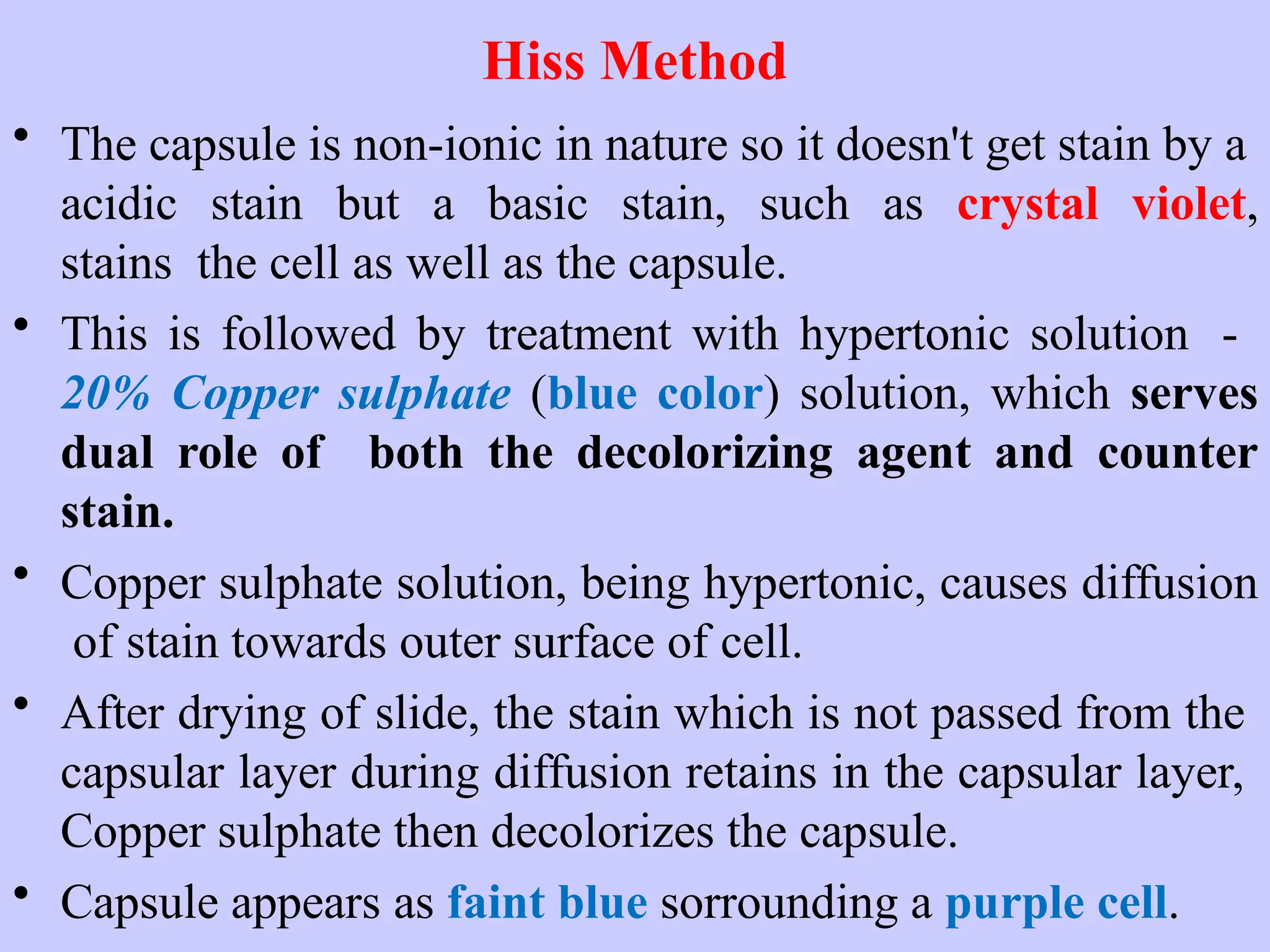 Hiss Method
• The capsule is non-ionic in nature so it doesn't get stain by a
acidic stain but a basic stain, such as crystal violet,
stains the cell as well as the capsule.
• This is followed by treatment with hypertonic solution -
20% Copper sulphate (blue color) solution, which serves
dual role of both the decolorizing agent and counter
stain.
• Copper sulphate solution, being hypertonic, causes diffusion
of stain towards outer surface of cell.
• After drying of slide, the stain which is not passed from the
capsular layer during diffusion retains in the capsular layer,
Copper sulphate then decolorizes the capsule.
• Capsule appears as faint blue sorrounding a purple cell.
 
