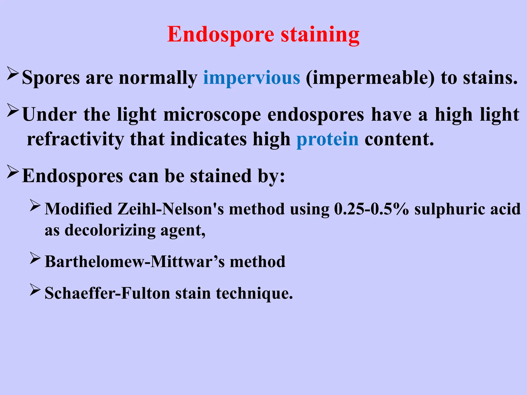 Endospore staining
Spores are normally impervious (impermeable) to stains.
Under the light microscope endospores have a high light
refractivity that indicates high protein content.
Endospores can be stained by:
Modified Zeihl-Nelson's method using 0.25-0.5% sulphuric acid
as decolorizing agent,
Barthelomew-Mittwar’s method
Schaeffer-Fulton stain technique.
 