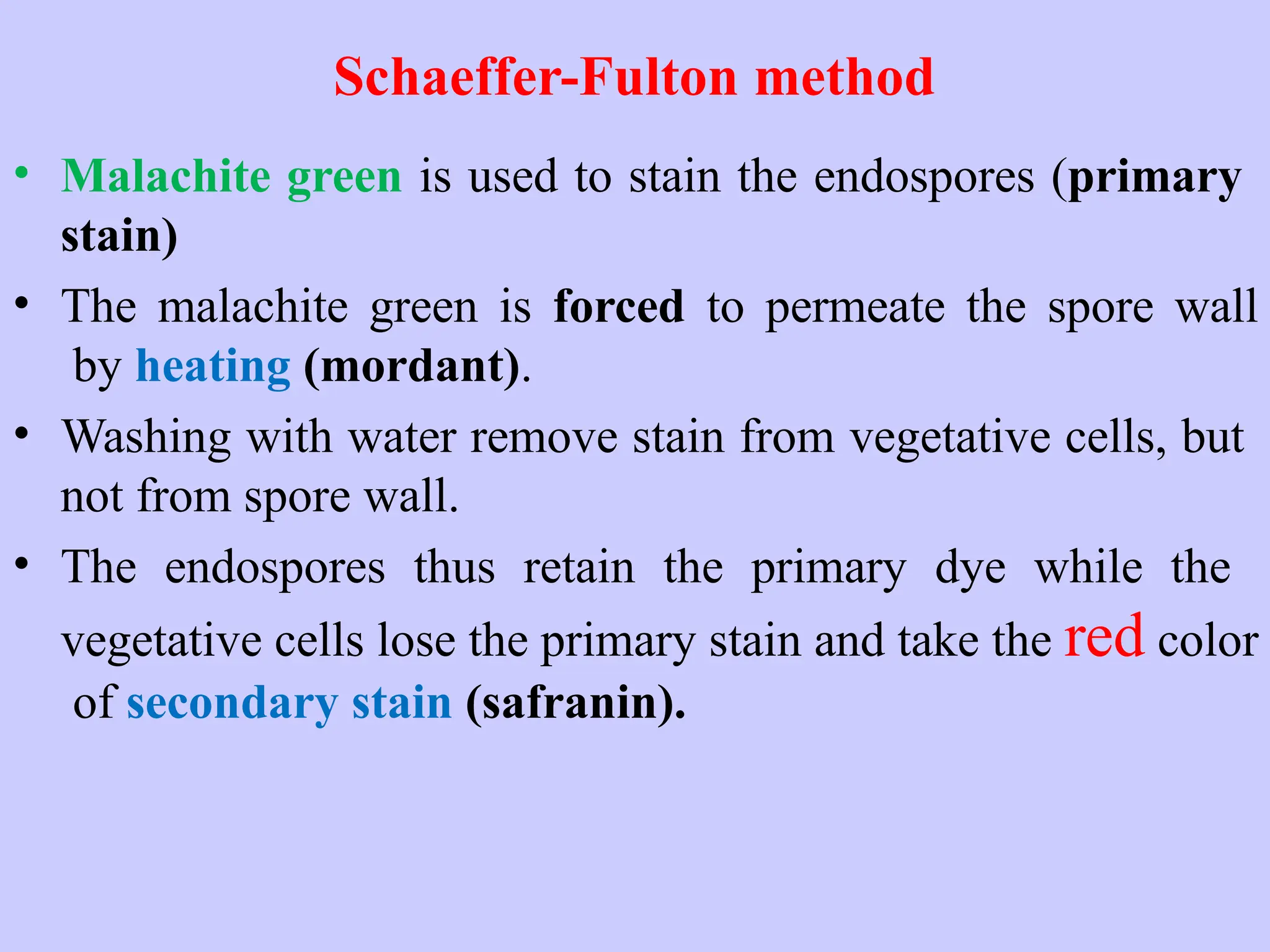Schaeffer-Fulton method
• Malachite green is used to stain the endospores (primary
stain)
• The malachite green is forced to permeate the spore wall
by heating (mordant).
• Washing with water remove stain from vegetative cells, but
not from spore wall.
• The endospores thus retain the primary dye while the
vegetative cells lose the primary stain and take the red color
of secondary stain (safranin).
 
