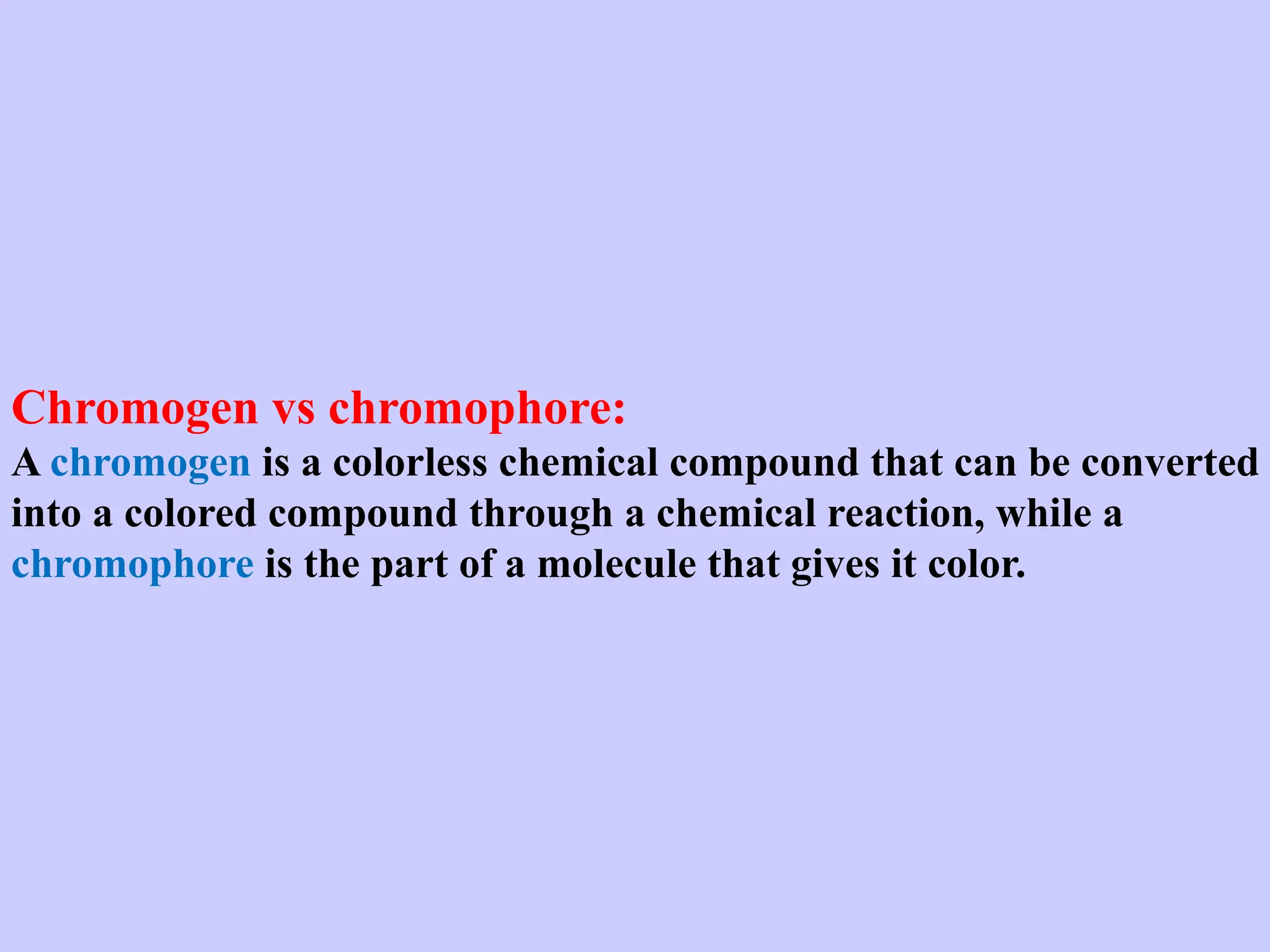 Chromogen vs chromophore:
A chromogen is a colorless chemical compound that can be converted
into a colored compound through a chemical reaction, while a
chromophore is the part of a molecule that gives it color.
 