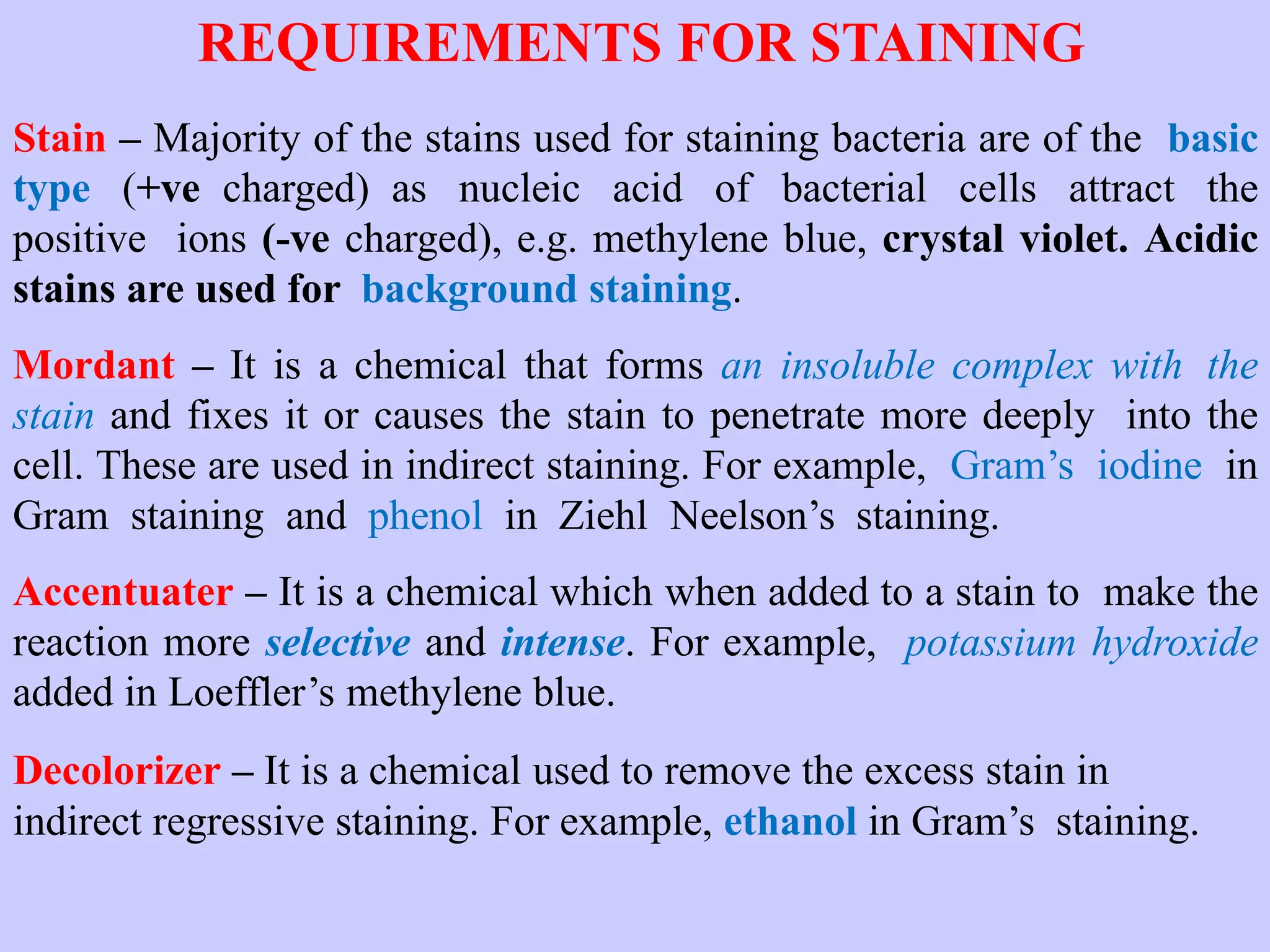 REQUIREMENTS FOR STAINING
Stain – Majority of the stains used for staining bacteria are of the basic
type (+ve charged) as nucleic acid of bacterial cells attract the
positive ions (-ve charged), e.g. methylene blue, crystal violet. Acidic
stains are used for background staining.
Mordant – It is a chemical that forms an insoluble complex with the
stain and fixes it or causes the stain to penetrate more deeply into the
cell. These are used in indirect staining. For example, Gram’s iodine in
Gram staining and phenol in Ziehl Neelson’s staining.
Accentuater – It is a chemical which when added to a stain to make the
reaction more selective and intense. For example, potassium hydroxide
added in Loeffler’s methylene blue.
Decolorizer – It is a chemical used to remove the excess stain in
indirect regressive staining. For example, ethanol in Gram’s staining.
 