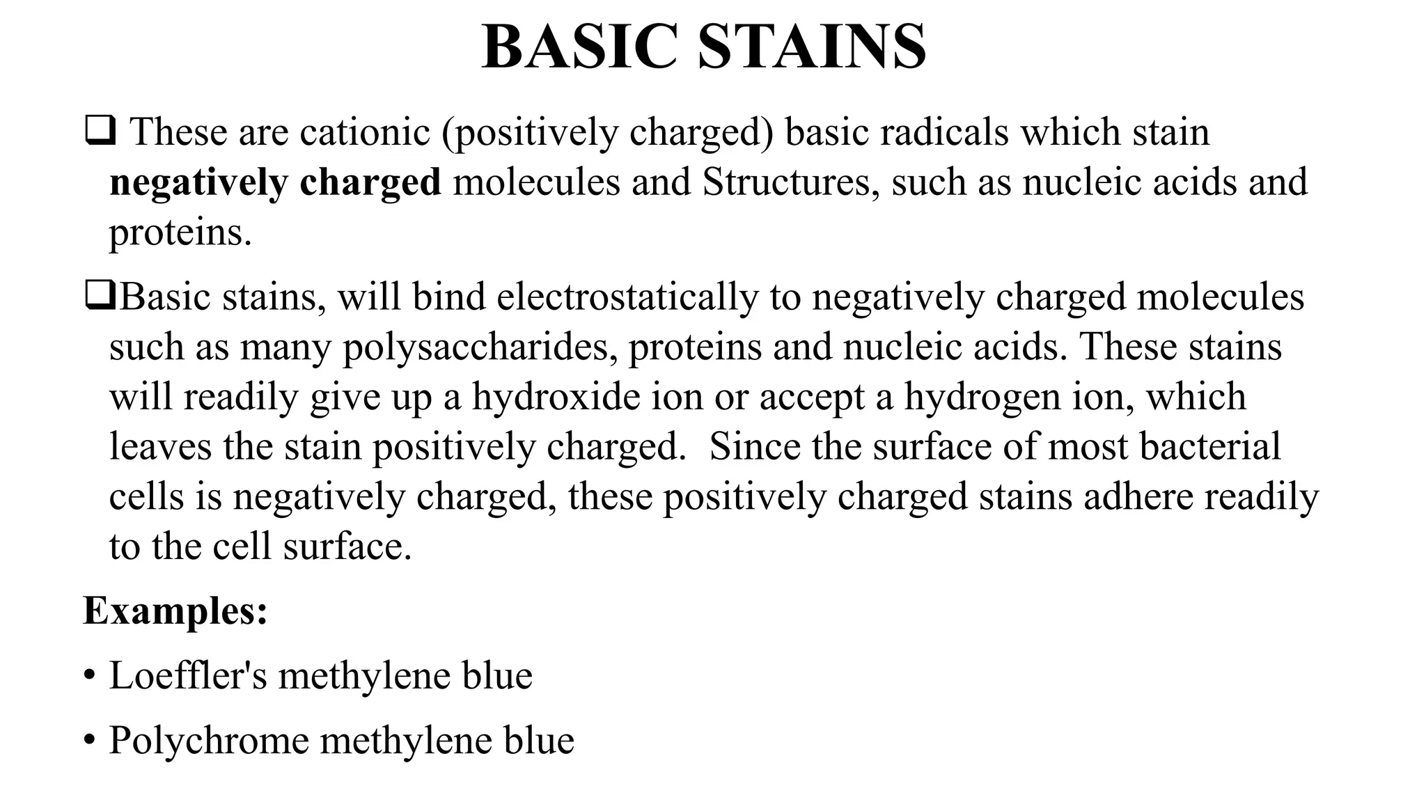 BASIC STAINS
 These are cationic (positively charged) basic radicals which stain
negatively charged molecules and Structures, such as nucleic acids and
proteins.
Basic stains, will bind electrostatically to negatively charged molecules
such as many polysaccharides, proteins and nucleic acids. These stains
will readily give up a hydroxide ion or accept a hydrogen ion, which
leaves the stain positively charged. Since the surface of most bacterial
cells is negatively charged, these positively charged stains adhere readily
to the cell surface.
Examples:
• Loeffler's methylene blue
• Polychrome methylene blue
 