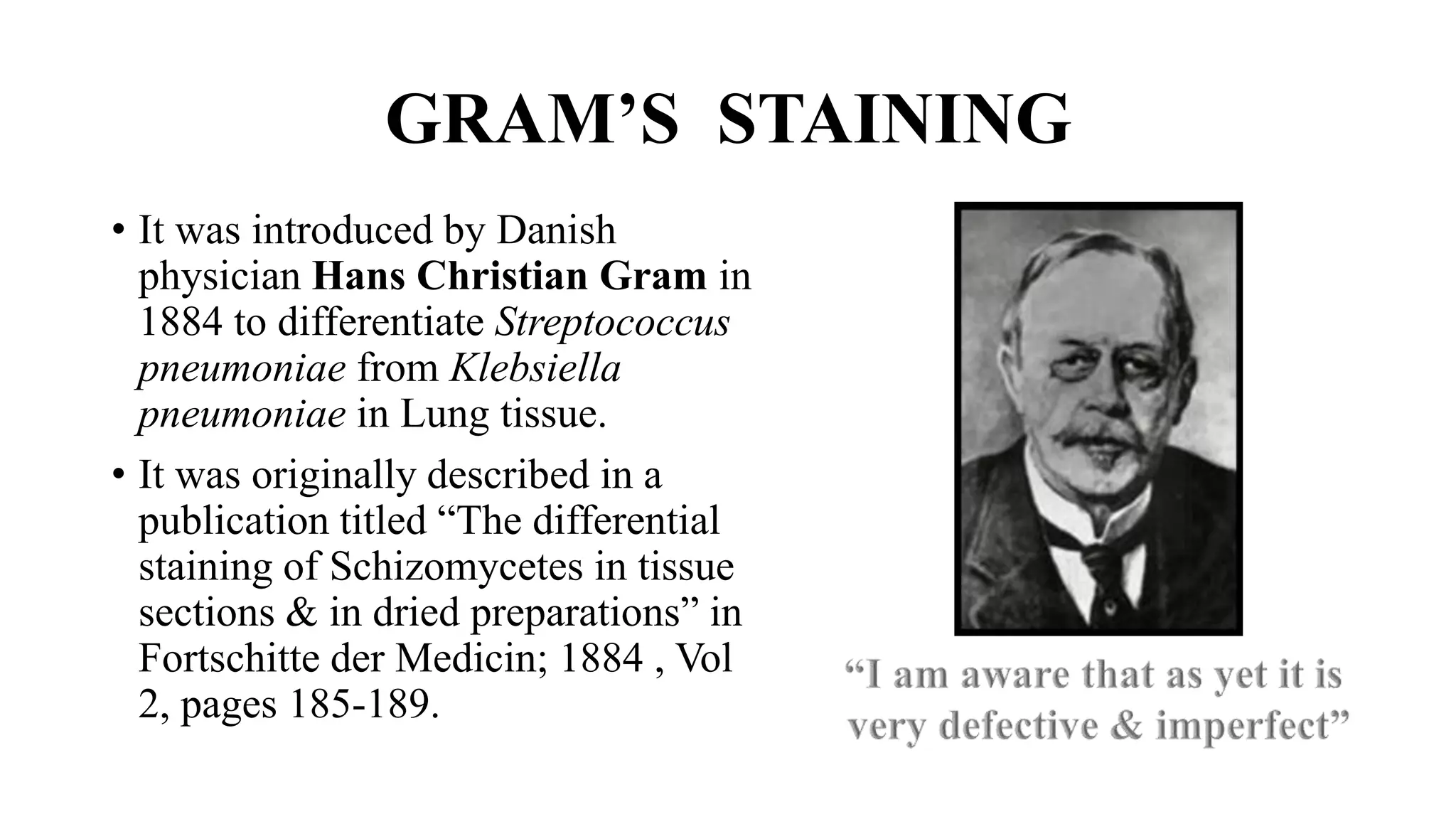 GRAM’S STAINING
• It was introduced by Danish
physician Hans Christian Gram in
1884 to differentiate Streptococcus
pneumoniae from Klebsiella
pneumoniae in Lung tissue.
• It was originally described in a
publication titled “The differential
staining of Schizomycetes in tissue
sections & in dried preparations” in
Fortschitte der Medicin; 1884 , Vol
2, pages 185-189.
 