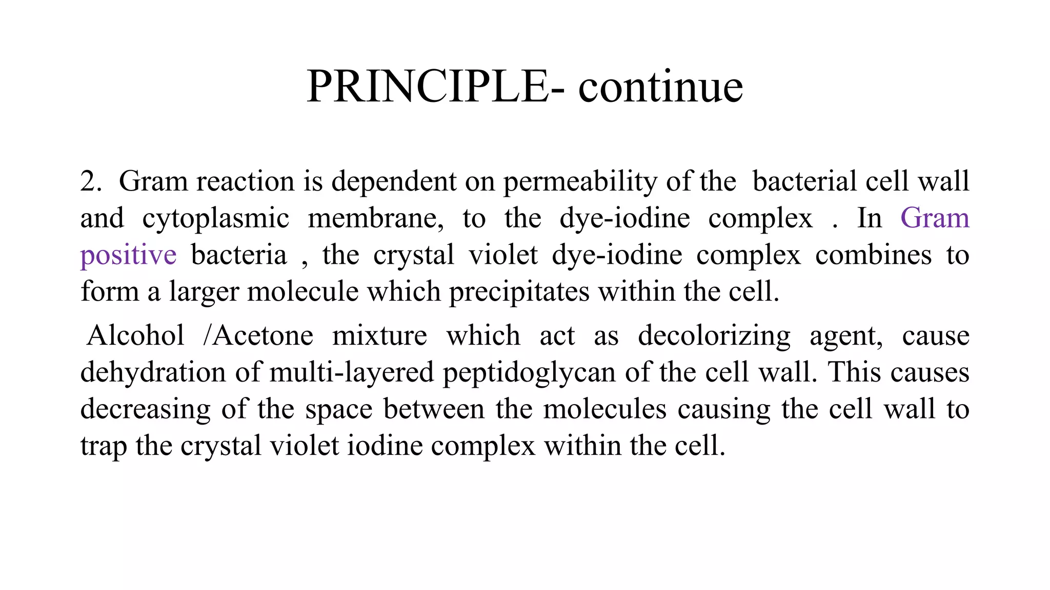 PRINCIPLE- continue
2. Gram reaction is dependent on permeability of the bacterial cell wall
and cytoplasmic membrane, to the dye-iodine complex . In Gram
positive bacteria , the crystal violet dye-iodine complex combines to
form a larger molecule which precipitates within the cell.
Alcohol /Acetone mixture which act as decolorizing agent, cause
dehydration of multi-layered peptidoglycan of the cell wall. This causes
decreasing of the space between the molecules causing the cell wall to
trap the crystal violet iodine complex within the cell.
 