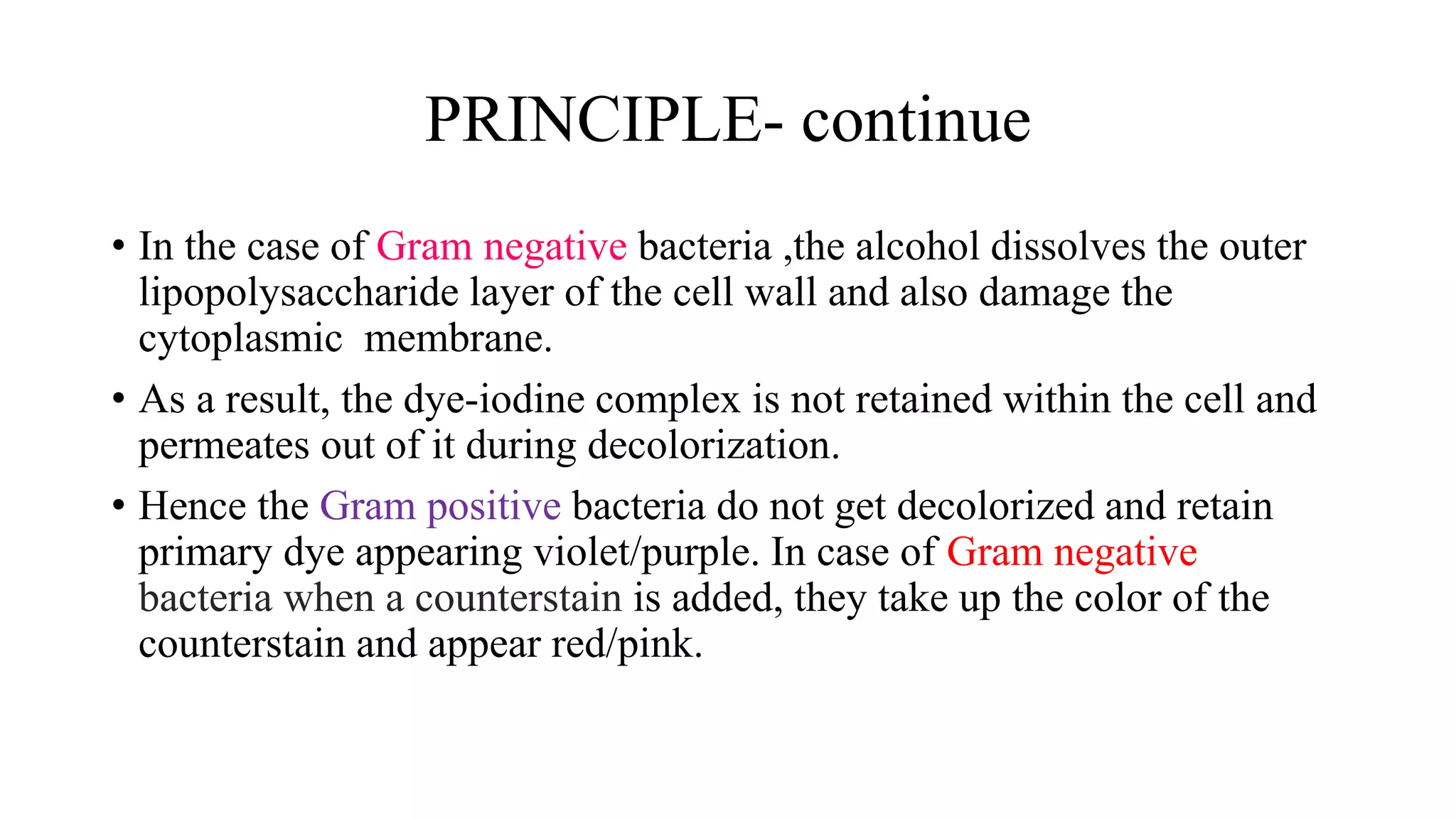PRINCIPLE- continue
• In the case of Gram negative bacteria ,the alcohol dissolves the outer
lipopolysaccharide layer of the cell wall and also damage the
cytoplasmic membrane.
• As a result, the dye-iodine complex is not retained within the cell and
permeates out of it during decolorization.
• Hence the Gram positive bacteria do not get decolorized and retain
primary dye appearing violet/purple. In case of Gram negative
bacteria when a counterstain is added, they take up the color of the
counterstain and appear red/pink.
 