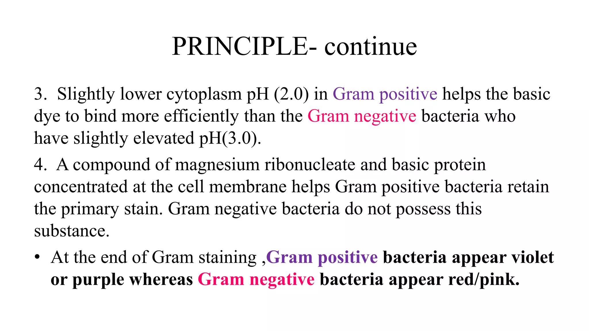 PRINCIPLE- continue
3. Slightly lower cytoplasm pH (2.0) in Gram positive helps the basic
dye to bind more efficiently than the Gram negative bacteria who
have slightly elevated pH(3.0).
4. A compound of magnesium ribonucleate and basic protein
concentrated at the cell membrane helps Gram positive bacteria retain
the primary stain. Gram negative bacteria do not possess this
substance.
• At the end of Gram staining ,Gram positive bacteria appear violet
or purple whereas Gram negative bacteria appear red/pink.
 