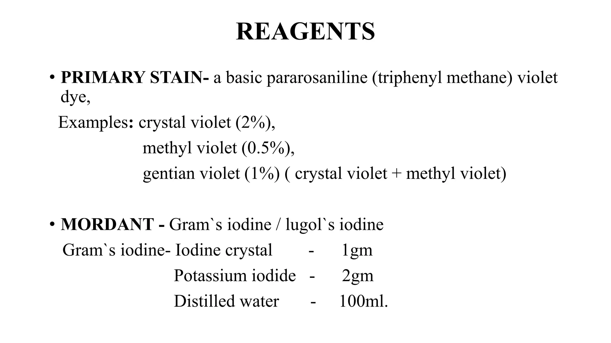 REAGENTS
• PRIMARY STAIN- a basic pararosaniline (triphenyl methane) violet
dye,
Examples: crystal violet (2%),
methyl violet (0.5%),
gentian violet (1%) ( crystal violet + methyl violet)
• MORDANT - Gram`s iodine / lugol`s iodine
Gram`s iodine- Iodine crystal - 1gm
Potassium iodide - 2gm
Distilled water - 100ml.
 