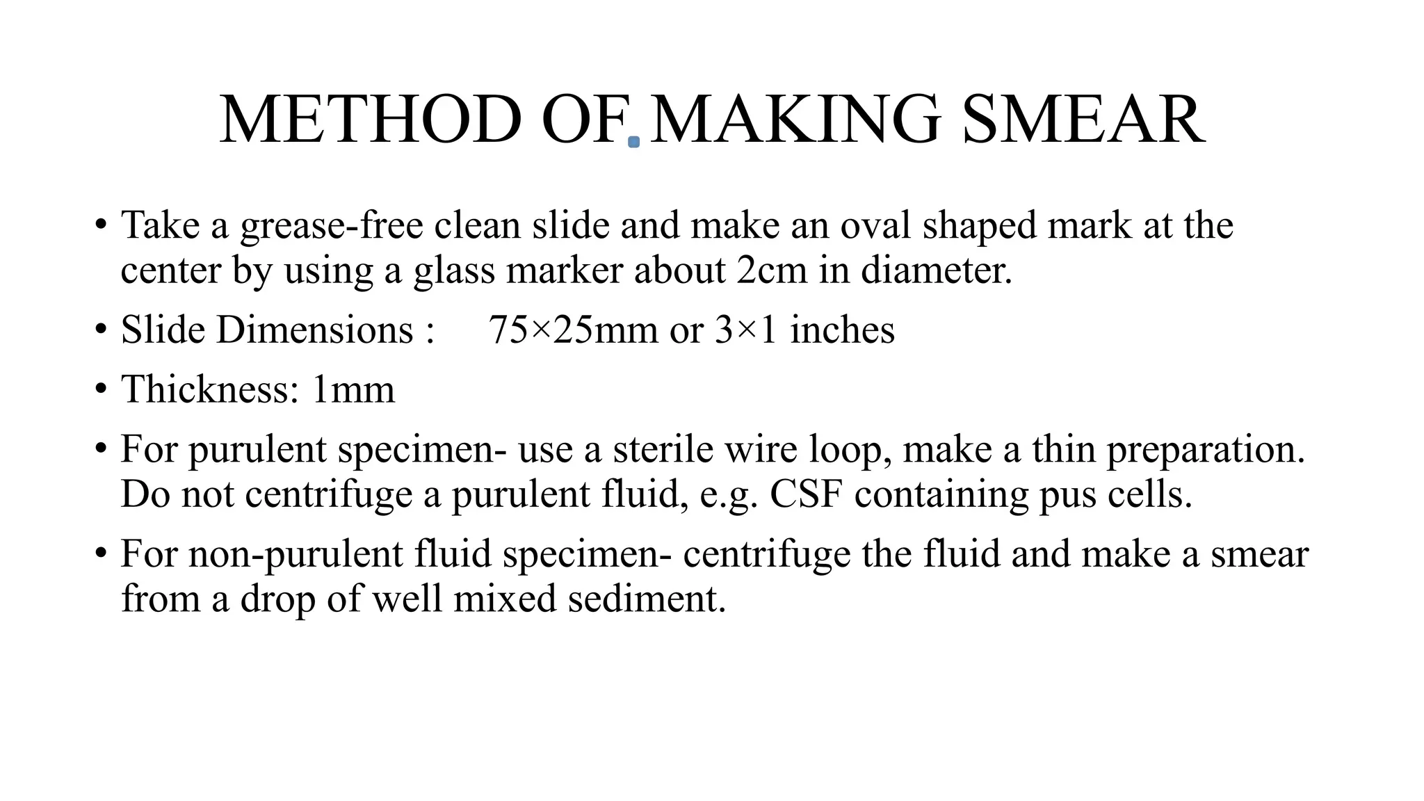 METHOD OF MAKING SMEAR
• Take a grease-free clean slide and make an oval shaped mark at the
center by using a glass marker about 2cm in diameter.
• Slide Dimensions : 75×25mm or 3×1 inches
• Thickness: 1mm
• For purulent specimen- use a sterile wire loop, make a thin preparation.
Do not centrifuge a purulent fluid, e.g. CSF containing pus cells.
• For non-purulent fluid specimen- centrifuge the fluid and make a smear
from a drop of well mixed sediment.
 