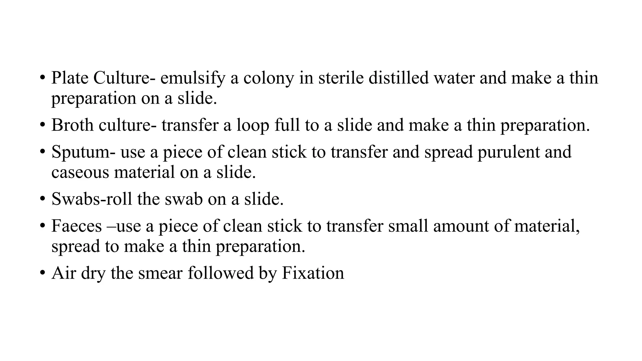 • Plate Culture- emulsify a colony in sterile distilled water and make a thin
preparation on a slide.
• Broth culture- transfer a loop full to a slide and make a thin preparation.
• Sputum- use a piece of clean stick to transfer and spread purulent and
caseous material on a slide.
• Swabs-roll the swab on a slide.
• Faeces –use a piece of clean stick to transfer small amount of material,
spread to make a thin preparation.
• Air dry the smear followed by Fixation
 