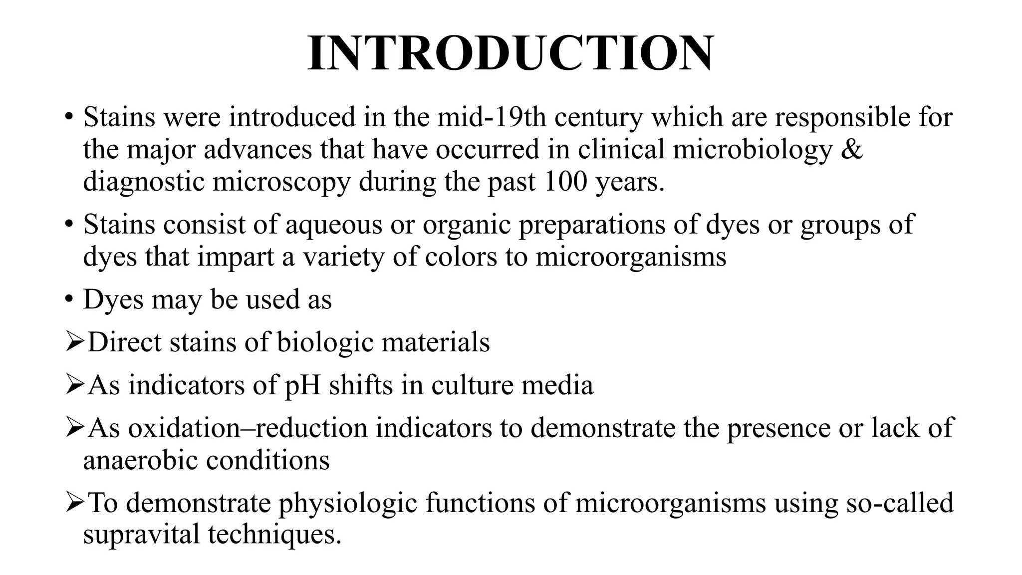 INTRODUCTION
• Stains were introduced in the mid-19th century which are responsible for
the major advances that have occurred in clinical microbiology &
diagnostic microscopy during the past 100 years.
• Stains consist of aqueous or organic preparations of dyes or groups of
dyes that impart a variety of colors to microorganisms
• Dyes may be used as
Direct stains of biologic materials
As indicators of pH shifts in culture media
As oxidation–reduction indicators to demonstrate the presence or lack of
anaerobic conditions
To demonstrate physiologic functions of microorganisms using so-called
supravital techniques.
 