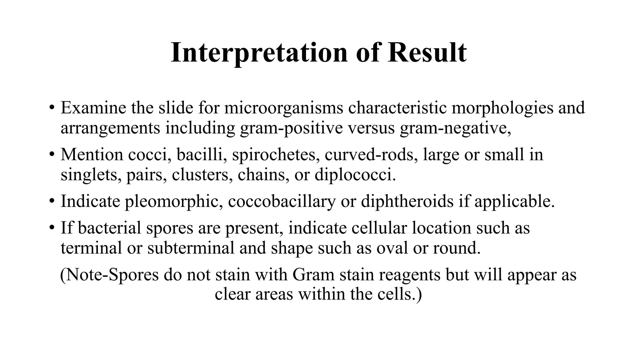 Interpretation of Result
• Examine the slide for microorganisms characteristic morphologies and
arrangements including gram-positive versus gram-negative,
• Mention cocci, bacilli, spirochetes, curved-rods, large or small in
singlets, pairs, clusters, chains, or diplococci.
• Indicate pleomorphic, coccobacillary or diphtheroids if applicable.
• If bacterial spores are present, indicate cellular location such as
terminal or subterminal and shape such as oval or round.
(Note-Spores do not stain with Gram stain reagents but will appear as
clear areas within the cells.)
 